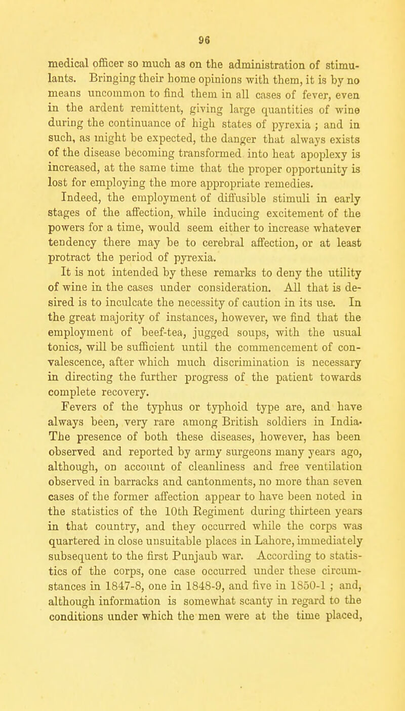 medical officer so much as on the administration of stimu- lants. Bringing their home opinions with them, it is by no means uncommon to find them in all cases of fever, even in the ardent remittent, giving large quantities of wine during the continuance of high states of pyrexia ; and in such, as might be expected, the danger that always exists of the disease becoming transformed into heat apoplexy is increased, at the same time that the proper opportunity is lost for employing the more appropriate remedies. Indeed, the employment of difl'usible stimuli in early stages of the affection, while inducing excitement of the powers for a time, would seem either to increase whatever tendency there may be to cerebral affection, or at least protract the period of pyrexia. It is not intended by these remarks to deny the utUity of wine in the cases under consideration. All that is de- sired is to inculcate the necessity of caution in its use. In the great majority of instances, however, we find that the employment of beef-tea, jugged soups, with the usual tonics, will be sufficient until the commencement of con- valescence, after which much discrimination is necessary in directing the further progress of the patient towards complete recovery. Fevers of the typhus or typhoid type are, and have always been, very rare among British soldiers in India- The presence of both these diseases, however, has been observed and reported by army surgeons many years ago, although, on account of cleanliness and fi-ee ventilation observed in barracks and cantonments, no more than seven cases of the former affection appear to have been noted in the statistics of the 10th Eegiment during thirteen years in that country, and they occurred while the corps was quartered in close unsuitable places in Lahore, immediately subsequent to the first Punjaub war. According to statis- tics of the corps, one case occurred under these circum- stances in 1847-8, one in 1848-9, and five in 1850-1 ; and, although information is somewhat scanty in regard to the conditions under which the men were at the time placed,