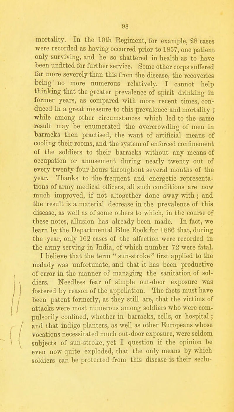 mortality. In the 10th Eegiment, for example, 28 cases were recorded as having occurred prior to 1857, one patient only surviving, and he so shattered in health as to have been unfitted for further service. Some other corps suffered far more severely than this from the disease, the recoveries being no more numerous relatively. I cannot help thinking that the greater prevalence of spirit drinking in former years, as compared with more recent times, con- duced in a great measure to this prevalence and mortality ; while among other circumstances which led to the same result may be enumerated the overcrowding of men in barracks then practised, the want of artificial means of cooling their rooms, and the system of enforced confinement of the soldiers to their barracks without any means of occupation or amusement during nearly twenty out of every twenty-four hours throughout several months of the year. Thanks to the frequent and energetic representa- tions of army medical oflScers, all such conditions are now much improved, if not altogether done away with; and the result is a material decrease in the prevalence of this disease, as well as of some others to which, in the course of these notes, allusion has already been made. In fact, we learn by the Departmental Blue Book for 1866 that, during the year, only 162 cases of the affection were recorded in the army serving in India, of which number 72 were fatal. I believe that the term  sun-stroke  first applied to the malady was unfortunate, and that it has been productive of error in the manner of managing the sanitation of sol- diers. Needless fear of simple out-door exposure was fostered by reason of the appellation. The facts must have been patent formerly, as they still are, that the victims of attacks were most numerous among soldiers who were com- pulsorily confined, whether in barracks, cells, or hospital; and that indigo planters, as well as other Europeans whose vocations necessitated much out-door exposure, were seldom subjects of sun-stroke, yet I question if the opinion be even now quite exploded, that the only means by which soldiers can be protected from this disease is their seclu-