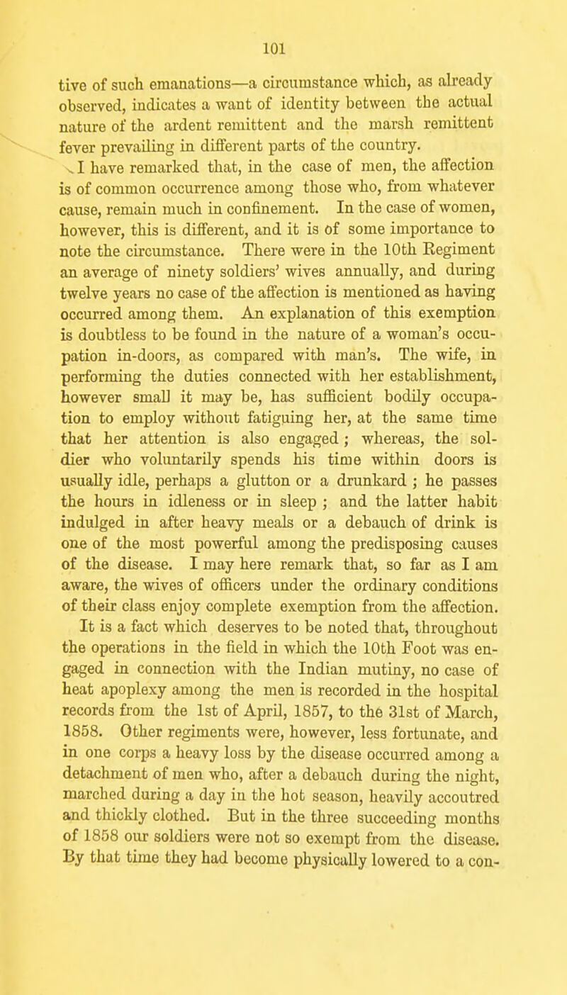 tive of such emanations—a circumstance which, as already- observed, indicates a want of identity between the actual nature of the ardent remittent and the marsh remittent fever prevailing in different parts of the country. VI have remarked that, in the case of men, the affection is of common occurrence among those who, from whatever cause, remain much in confinement. In the case of women, however, this is different, and it is of some importance to note the circumstance. There were in the 10th Kegiment an average of ninety soldiers' wives annually, and during twelve years no case of the affection is mentioned as having occurred among them. An explanation of this exemption is doubtless to be found in the nature of a woman's occu- pation in-doors, as compared with man's. The wife, in performing the duties coimected with her establishment, however small it may be, has sufficient bodily occupa- tion to employ without fatiguing her, at the same time that her attention is also engaged; whereas, the sol- dier who voluntarily spends his time within doors is usually idle, perhaps a glutton or a drunkard ; he passes the hours in idleness or in sleep ; and the latter hahit indulged in after heavy meals or a debauch of drink is one of the most powerful among the predisposing causes of the disease. I may here remark that, so far as I am aware, the wives of officers under the ordinary conditions of their class enjoy complete exemption from the affection. It is a fact which deserves to be noted that, throughout the operations in the field in which the 10th Foot was en- gaged in connection with the Indian mutiny, no case of heat apoplexy among the men is recorded in the hospital records from the 1st of April, 1857, to the 31st of March, 1858. Other regiments were, however, less fortunate, and in one corps a heavy loss by the disease occurred among a detachment of men who, after a debauch during the night, marched during a day in the hot season, heavily accoutred and thickly clothed. But in the three succeeding months of 1858 our soldiers were not so exempt from the disease. By that time they had become physically lowered to a con-