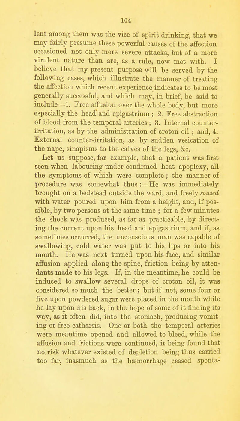 lent among them was the vice of spirit drinking, that we may fairly presume these powerful causes of the affection occasioned not only more severe attacks, but of a more virulent nature than are, as a rule, now met with. I believe that my present purpose will be served by the following cases, which illustrate the manner of treating the affection which recent experience indicates to be most generally successful, and which may, in brief, be said to include—1. Free affusion over the whole body, but more especially the head'and epigastrium; 2. Free abstraction of blood from the temporal arteries ; 3. Internal counter- irritation, as by the administration of croton oil; and, 4. External counter-irritation, as by sudden vesication of the nape, sinapisms to the calves of the legs, &c. Let us suppose, for example, that a patient was first seen when labouring under confirmed heat apoplexy, all the symptoms of which were complete; the manner of procedure was somewhat thus :—He was immediately brought on a bedstead outside the ward, and freely soused with water poured upon him from a height, and, if pos- sible, by two persons at the same time ; for a few minutes the shock was produced, as far as practicable, by direct- ing the current upon his head and epigastrium, and if, as sometimes occurred, the unconscious man was capable of swallowing, cold water was put to his lips or into his mouth. He was next turned upon his face, and similar affusion applied along the spine, friction being by atten- dants made to his legs. If, in the meantime, he could be induced to swallow several drops of croton oil, it was considered so much the better; but if not, some four or five upon powdered sugar were placed in the mouth while he lay upon his back, in the hope of some of it finding its way, as it often did, into the stomach, producing vomit- ing or free catharsis. One or both the temporal arteries were meantime opened and allowed to bleed, while the affusion and frictions were continued, it being found that no risk whatever existed of depletion being thus carried too far, inasmuch as the haemorrhage ceased sponta-