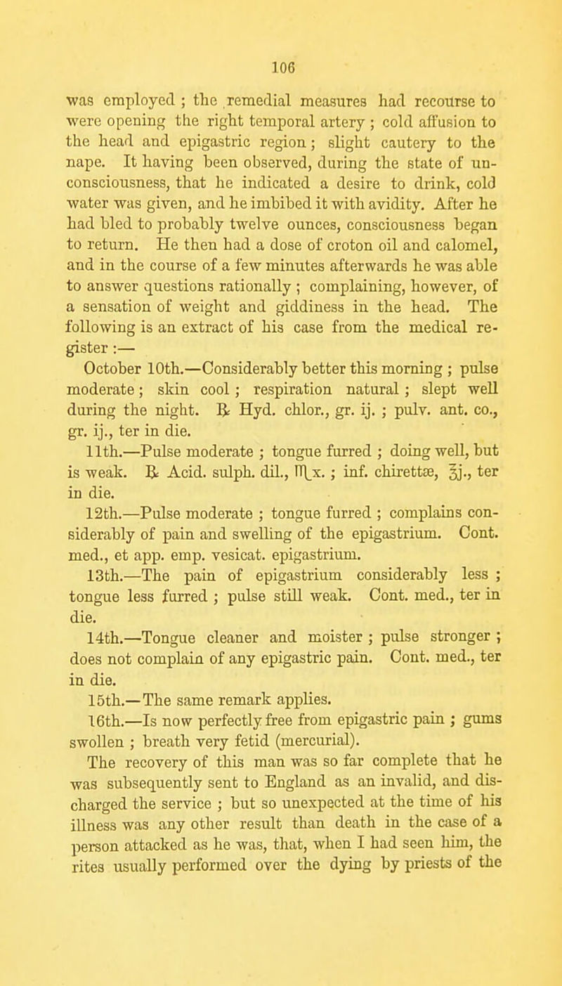 was employed ; the remedial measures had recourse to were opening the right temporal artery ; cold aft'usioa to the head and epigastric region; slight cautery to the nape. It having been observed, during the state of un- consciousness, that he indicated a desire to drink, cold water was given, and he imbibed it with avidity. After he had bled to probably twelve ounces, consciousness began to return. He then had a dose of croton oil and calomel, and in the course of a few minutes afterwards he was able to answer questions rationally ; complaining, however, of a sensation of weight and giddiness in the head. The following is an extract of his case from the medical re- gister :— October 10th.—Considerably better this morning ; pulse moderate; skin cool; respiration natural; slept well during the night. R Hyd. chlor., gr. ij. ; pulv. ant. co., gr. ij., ter in die. 11th.—Pulse moderate ; tongue furred ; doing well, but is weak. li Acid, sulph. dil., n\_x.; inf. chirettse, ter in die. 12th.—Pulse moderate ; tongue furred ; complains con- siderably of pain and swelling of the epigastrium. Cent, med., et app. emp. vesicat. epigastrium. 13th.—The pain of epigastrium considerably less ; tongue less furred ; poise still weak. Cent, med., ter in die. 14th.—Tongue cleaner and moister ; pulse stronger ; does not complain of any epigastric pain. Oont. med., ter in die, 15th.—The same remark applies. 16th.—Is now perfectly free from epigastric pain ; gums swollen ; breath very fetid (mercurial). The recovery of this man was so far complete that he was subsequently sent to England as an invalid, and dis- charged the service ; but so unexpected at the time of his illness was any other result than death in the case of a person attacked as he was, that, when I had seen him, the rites usually performed over the dying by priests of the