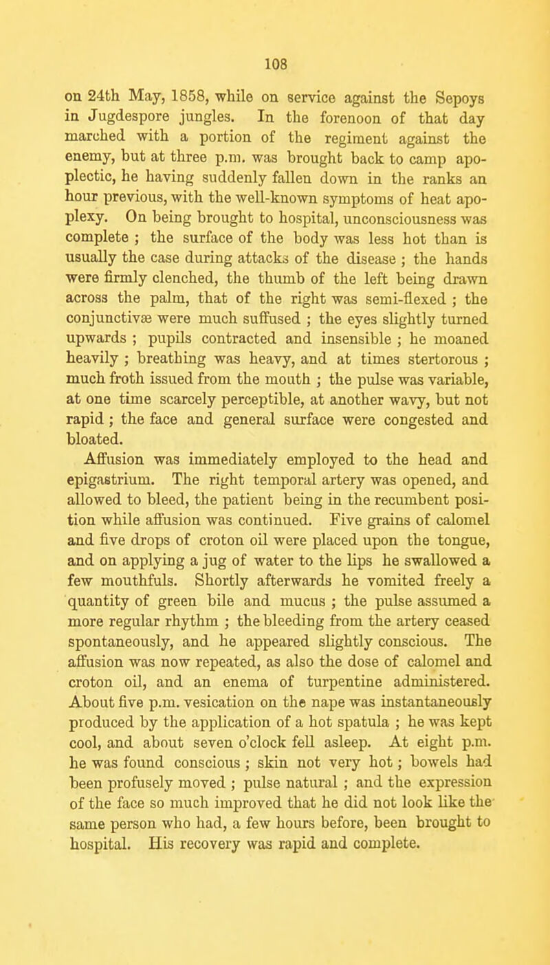 on 24th May, 1858, while on service against the Sepoys in Jugdespore jungles. In the forenoon of that day marched with a portion of the regiment against the enemy, but at three p.m. was brought back to camp apo- plectic, he having suddenly fallen down in the ranks an hour previous, with the well-known symptoms of heat apo- plexy. On being brought to hospital, unconsciousness was complete ; the surface of the body was less hot than is usually the case during attacks of the disease ; the hands were firmly clenched, the thumb of the left being drawn across the palm, that of the right was semi-flexed ; the conjunctivae were much suffused ; the eyes slightly turned upwards ; pupils contracted and insensible ; he moaned heavily ; breathing was heavy, and at times stertorous ; much froth issued from the mouth j the pulse was variable, at one time scarcely perceptible, at another wavy, but not rapid; the face and general surface were congested and bloated. Affusion was immediately employed to the head and epigastrium. The right temporal artery was opened, and allowed to bleed, the patient being in the recumbent posi- tion while affusion was continued. Five grains of calomel and five drops of croton oil were placed upon the tongue, and on applying a jug of water to the lips he swallowed a few mouthfuls. Shortly afterwards he vomited freely a quantity of green bile and mucus ; the pulse assumed a more regular rhythm ; the bleeding from the artery ceased spontaneously, and he appeared slightly conscious. The affusion was now repeated, as also the dose of calomel and croton oil, and an enema of turpentine administered. About five p.m. vesication on the nape was instantaneously produced by the application of a hot spatula ; he was kept cool, and about seven o'clock fell asleep. At eight p.m. he was found conscious ; skin not very hot; bowels had been profusely moved ; pulse natural ; and the expression of the face so much improved that he did not look like the same person who had, a few hours before, been brought to hospital. His recovery was rapid and complete.