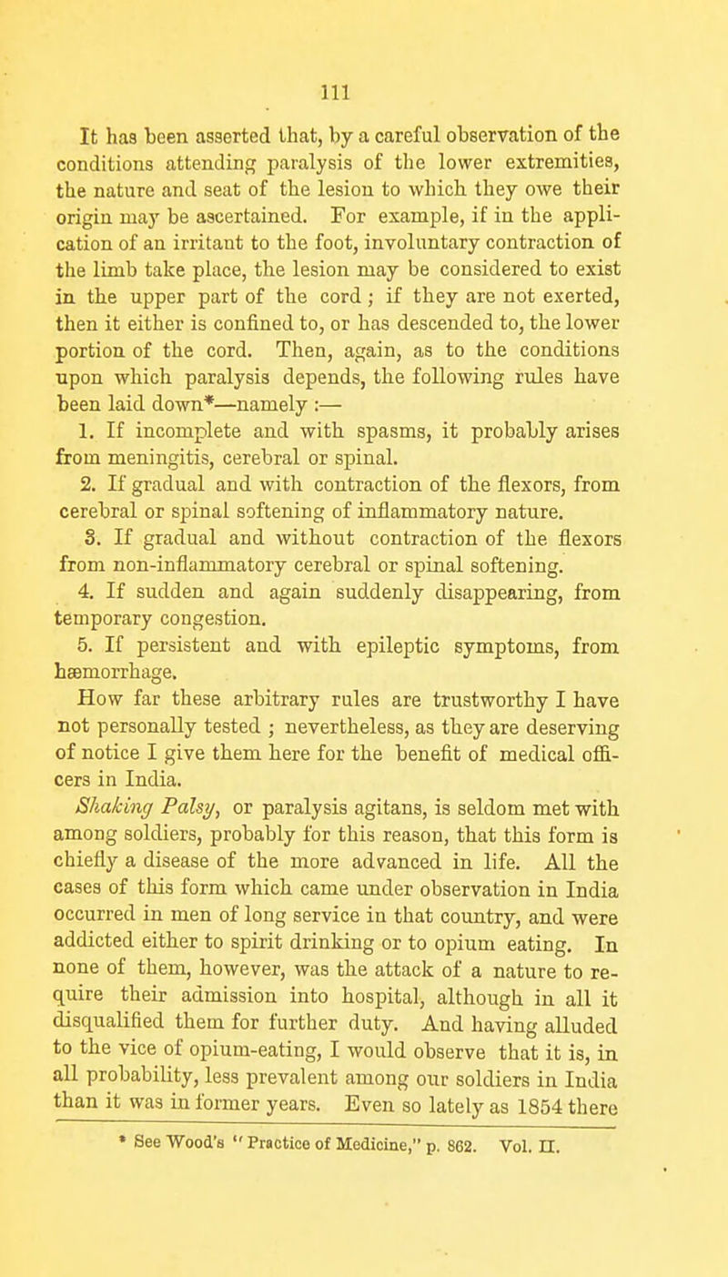 It has been asserted that, by a careful observation of the conditions attending paralysis of the lower extremities, the nature and seat of the lesion to which they owe their origin may be ascertained. For example, if in the appli- cation of an irritant to the foot, involuntary contraction of the limb take place, the lesion may be considered to exist in the upper part of the cord ; if they are not exerted, then it either is confined to, or has descended to, the lower portion of the cord. Then, again, as to the conditions npon which paralysis depends, the following riiles have been laid down*—namely :— 1. If incomplete and with spasms, it probably arises from meningitis, cerebral or spinal. 2. If gradual and with contraction of the flexors, from cerebral or spinal softening of inflammatory nature. S. If gradual and without contraction of the flexors from non-inflammatory cerebral or spinal softening. 4. If sudden and again suddenly disappearing, from temporary congestion. 5. If persistent and with epileptic symptoms, from hsemorrhage. How far these arbitrary rules are trustworthy I have not personally tested ; nevertheless, as they are deserving of notice I give them here for the benefit of medical offi- cers in India. Shaking Palsy, or paralysis agitans, is seldom met with among soldiers, probably for this reason, that this form is chiefly a disease of the more advanced in life. All the cases of this form which came under observation in India occurred in men of long service in that coimtry, and were addicted either to spirit drinking or to opium eating. In none of them, however, was the attack of a nature to re- quire their admission into hospital, although in all it disqualified them for further duty. And having alluded to the vice of opium-eating, I would observe that it is, in all probability, less prevalent among our soldiers in India than it was in former years. Even so lately as 1854 there * See Wood's  Practice of Medicine, p. 862. Vol. n.