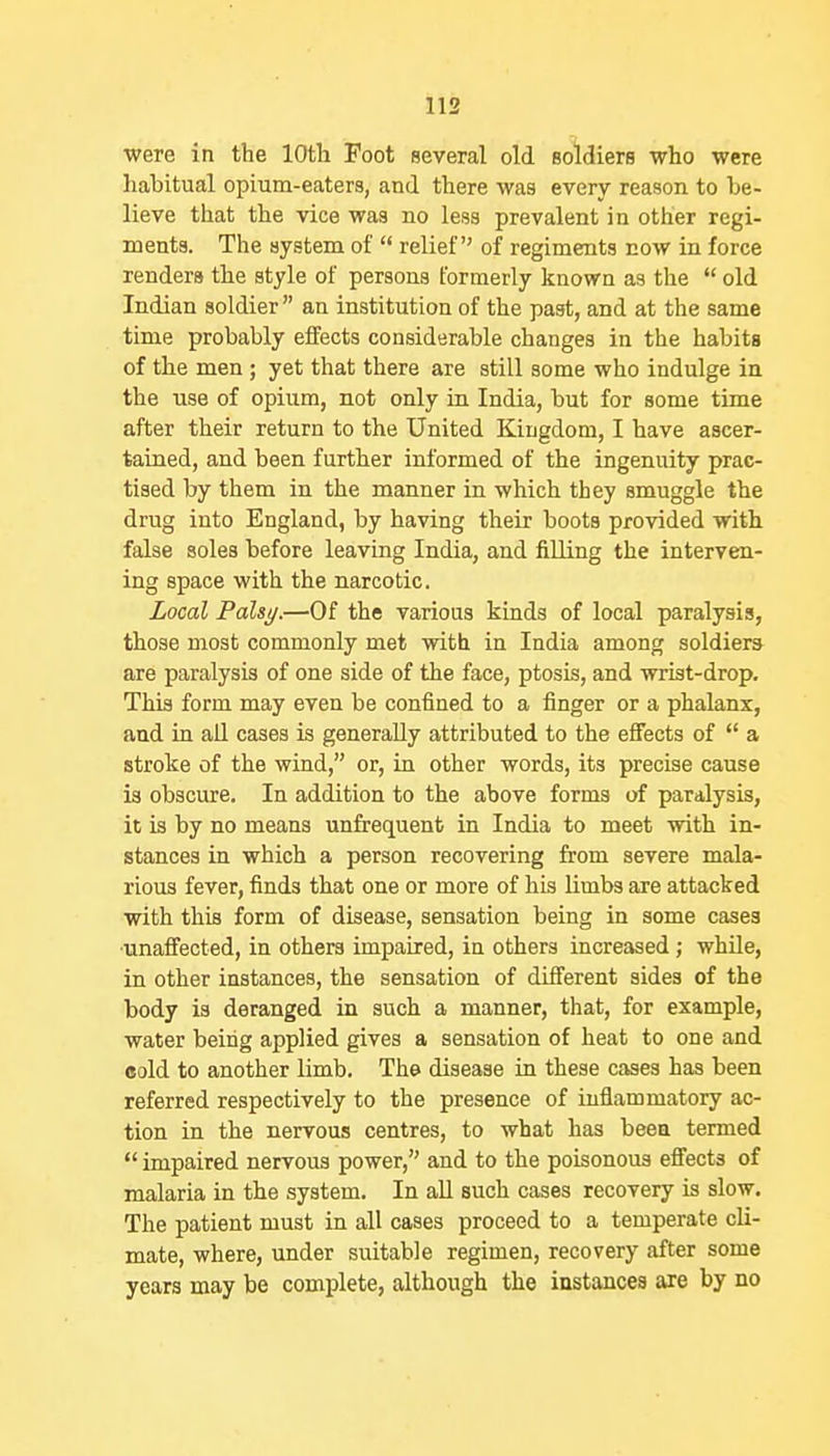 were in the lOtli Foot several old soldiers who were habitual opium-eaters, and there was every reason to be- lieve that the vice was no less prevalent in other regi- ments. The system of  relief of regiments cow in force renders the style of persons formerly known as the  old Indian soldier  an institution of the past, and at the same time probably effects considerable changes in the habits of the men ; yet that there are still some who indulge in the use of opium, not only in India, but for some time after their return to the United Kingdom, I have ascer- tained, and been further informed of the ingenuity prac- tised by them in the manner in which they smuggle the drug into England, by having their boots provided with false soles before leaving India, and filling the interven- ing space with the narcotic. Local Falsi/.—Of the various kinds of local paralysis, those most commonly met with in India among soldiers are paralysis of one side of the face, ptosis, and wrist-drop. This form may even be confined to a finger or a phalanx, and in all cases is generally attributed to the effects of  a stroke of the wind, or, in other words, its precise cause is obscure. In addition to the above forma of paralysis, it is by no means unfrequent in India to meet with in- stances in which a person recovering from severe mala- rious fever, finds that one or more of his limbs are attacked with this form of disease, sensation being in some cases ■unaffected, in others impaired, in others increased; whUe, in other instances, the sensation of different sides of the body is deranged in such a manner, that, for example, water being applied gives a sensation of heat to one and cold to another limb. The disease in these cases has been referred respectively to the presence of inflammatory ac- tion in the nervous centres, to what has been termed impaired nervous power, and to the poisonous effects of malaria in the system. In all such cases recovery is slow. The patient must in all cases proceed to a temperate cli- mate, where, under smtable regimen, recovery after some years may be complete, although the instances are by no