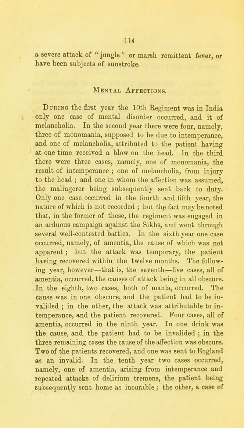 a severe attack of jungle or marsh remittent fever, or have been subjects of sunstroke. Mental Affections. DoRiNG the first year the 10th Regiment was in India only one case of mental disorder occurred, and it of melancholia. In the second year there were four, namely, three of monomania, supposed to be due to intemperance, and one of melancholia, attributed to the patient having at one time received a blow on the bead. In the third there were three cases, namely, one of monomania, the result of intemperance ; one of melancholia, from injury to the head ; and one in whom the aifection was assumed, the malingerer being subsequently sent back to duty. Only one case occurred in the fourth and fifth year, the nature of which is not recorded ; but thp fact may be noted that, in the former of these, the regiment was engaged in an arduous campaign against the Sikhs, and went through several well-contested battles. In the sixth year one case occurred, namely, of amentia, the cause of which was not apparent; but the attack was temporary, the patient having recovered within the twelve months. The follow- ing year, however—that is, the seventh—five cases, all of amentia, occurred, the causes of attack being in all obscure. In the eighth, two cases, both of mania, occurred. The cause was in one obscure, and the patient had to be in- valided ; in the other, the attack was attributable to in- temperance, and the patient recovered. Four cases, all of amentia, occurred in the ninth year. la one drink was the cause, and the patient had to be invalided ; in the three remaining cases the cause of the aflfection was obscure. Two of the patients recovered, and one was sent to England as an invalid. In the tenth year two cases occurred, namely, one of amentia, arising from intemperance and repeated attacks of delirium tremens, the patient being subsequently sent home as incuriible ; the other, a case of
