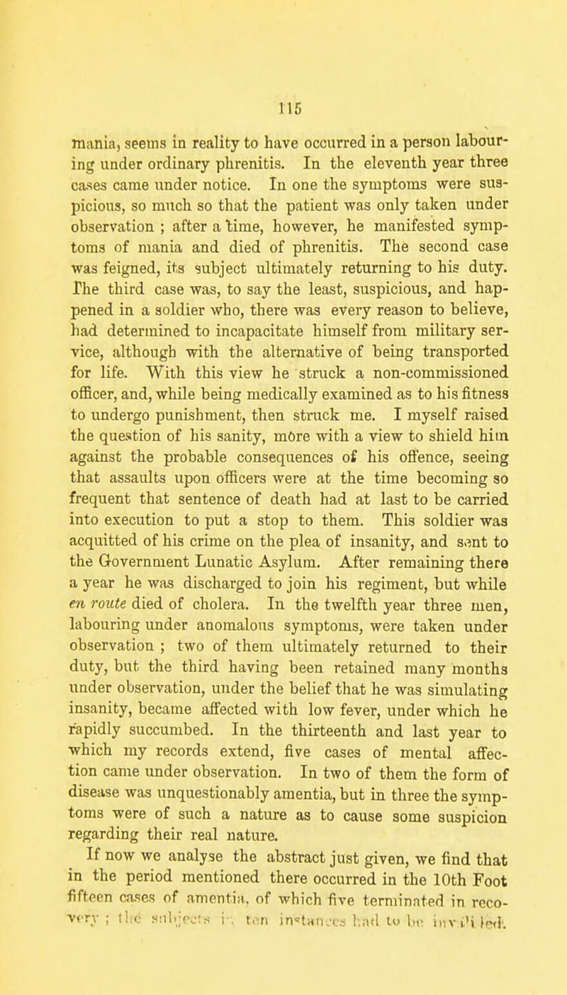 116 mania, seems in reality to have occurred in a person labour- ing uader ordinary plirenitis. In the eleventh year three cases came under notice. In one the symptoms were sus- picious, so much so that the patient was only taken under observation ; after a lime, however, he manifested symp- toms of mania and died of phrenitis. The second case was feigned, its subject ultimately returning to his duty. The third case was, to say the least, suspicious, and hap- pened in a soldier who, there was every reason to believe, had determined to incapacitate himself from military ser- vice, although with the alternative of being transported for life. With this view he struck a non-commissioned officer, and, while being medically examined as to his fitness to undergo punishment, then struck me. I myself raised the question of his sanity, mOre with a view to shield him against the probable consequences of his ofl'ence, seeing that assaults upon officers were at the time becoming so frequent that sentence of death had at last to be carried into execution to put a stop to them. This soldier was acquitted of his crime on the plea of insanity, and s.mt to the Government Lunatic Asylum. After remaining there a year he was discharged to join his regiment, but while en route died of cholera. In the twelfth year three men, labouring under anomalous symptoms, were taken under observation ; two of them ultimately returned to their duty, but the third having been retained many months under observation, under the belief that he was simulating insanity, became affected with low fever, under which he rapidly succumbed. In the thirteenth and last year to which my records extend, five cases of mental affec- tion came under observation. In two of them the form of disease was unquestionably amentia, but in three the symp- toms were of such a nature as to cause some suspicion regarding their real nature. If now we analyse the abstract just given, we find that in the period mentioned there occurred in the 10th Foot fifteen cases of amentia, of which five terminated in reco- very ; the .snl.jpois !■. ten inotan.'cs had to l,o iiiv.iM lc<K