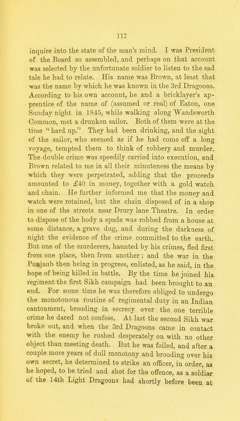 ]]7 inquire into the state of the man's mind. I was President of the Board so assembled, and perhaps on that account was selected by the unfortunate soldier to listen to the sad tale he had to relate. His name was Brown, at least that was the name by which he was known in the 3rd Dragoons. According to his own account, he and a bricklayer's ap- prentice of the name of (assumed or real) of Eaton, one Sunday night in 1845, while walking along Wandsworth Common, met a drunken sailor. Both of them were at the time  hard up. They had been drinking, and the sight of the sailor, who seemed as if he had come olf a long voyage, tempted them to think of robbery and murder. The double crime was speedily carried into execution, and Brown related to me in all their minuteness the means by which they were perpetrated, adding that the proceeds amounted to £40 in money, together with a gold watch and chain. He further informed me that the money and watch were retained, but the chain disposed of in a shop in one of the streets near Drury lane Theatre. In order to dispose of the body a spade was robbed from a house at some distance, a grave dug, and during the darkness of night the evidence of the crime committed to the earth. But one of the murderers, haunted by his crimes, fled first from one place, then from another; and the war in the Punjaub then being in progress, enlisted, as he said, in the hope of being killed in battle. By the time he joined his regiment the first Sikh campaign had been brought to an end. For some time he was therefore obliged to undergo the monotonous routine of regimental duty in an Indian cantonment, brooding in secrecy over the one terrible crime he dared not confess. At last the second Sikh war broke out, and when the .3rd Dragoons came in contact with the enemy he rushed desperately on with no other object than meeting death. But he was foiled, and after a couple more years of dull monotony and brooding over his own secret, he determined to strike an officer, in order, as he hoped, to be tried and shot for the offence, as a soldier of the 14th Light Dragoons had shortly before been at