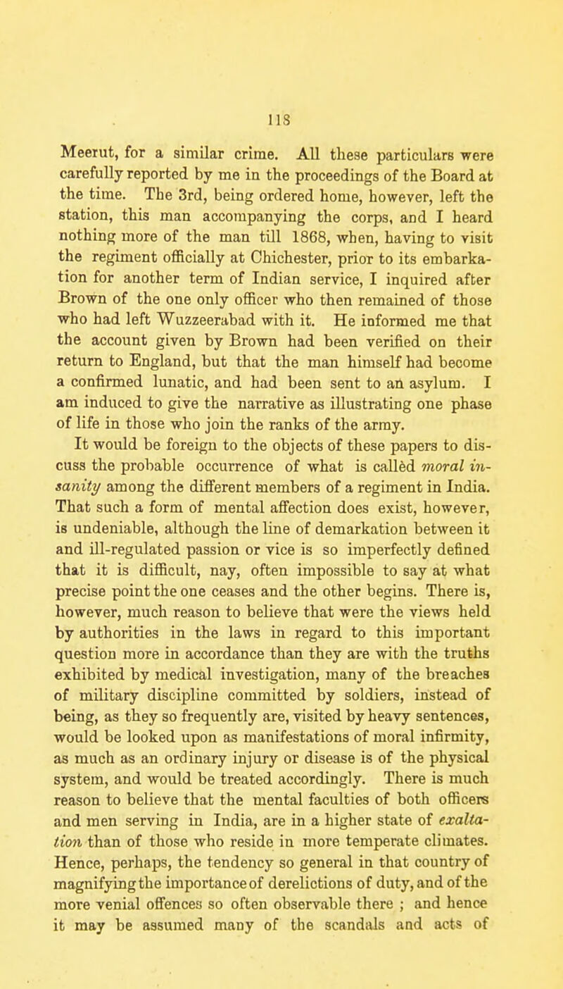 Meerut, for a similar crime. AU tliese particulars were carefully reported by me in the proceedings of the Board at the time. The 3rd, being ordered home, however, left the station, this man accompanying the corps, and I heard nothing more of the man till 1868, when, having to visit the regiment officially at Chichester, prior to its embarka- tion for another term of Indian service, I inquired after Brown of the one only officer who then remained of those who had left Wuzzeerabad with it. He informed me that the account given by Brown had been verified on their return to England, but that the man himself had become a confirmed lunatic, and had been sent to an asylum. I am induced to give the narrative as illustrating one phase of life in those who join the ranks of the army. It would be foreign to the objects of these papers to dis- cuss the probable occurrence of what is called moral in- sanity among the different members of a regiment in India. That such a form of mental affection does exist, however, is undeniable, although the line of demarkation between it and ill-regulated passion or vice is so imperfectly defined that it is difficult, nay, often impossible to say at what precise point the one ceases and the other begins. There is, however, much reason to believe that were the views held by authorities in the laws in regard to this important question more in accordance than they are with the truths exhibited by medical investigation, many of the breaches of military discipline committed by soldiers, instead of being, as they so frequently are, visited by heavy sentences, would be looked upon as manifestations of moral infirmity, as much as an ordinary injury or disease is of the physical system, and would be treated accordingly. There is much reason to believe that the mental faculties of both officers and men serving in India, are in a higher state of exalta- tion than of those who reside in more temperate climates. Hence, perhaps, the tendency so general in that country of magnifying the importance of derelictions of duty, and of the more venial offences so often observable there ; and hence it may be assumed many of the scandals and acts of