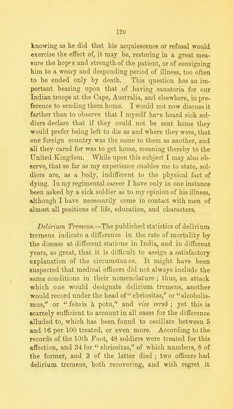 knowing as he did that his acquiescence or refusal would exercise the effect of, it may be, restoring in a great mea- sure the hopf s and strength of the patient, or of consigning him to a weaiy and desponding period of illness, too often to be ended only by death. This question has an im- portant bearing upon that of having sanatoria for our Indian troops at the Cape, Australia, and elsewhere, in pre- ference to sending them home. I would not now discuss it farther than to observe that I myself ha-^e heard sick sol- diers declare that if they could not be sent home they would prefer being left to die as and where they were, that one foreign country was the same to them as another, and all they cared for was to get home, meaning thereby to the United Kingdom. While upon this subject I may also ob- serve, that so far as my experience enables me to state, sol- diers are, as a body, indifferent to the physical fact of dying. In my regimental career I have only in one instance been asked by a sick soldier as to my opinion of his illness, although I have necessarily come in contact with men of almost all positions of life, education, and characters. Delirium Tremens.—The published statistics of delirium tremens indicate a difference in the rate of mortality by the disease at different stations in India, and in different years, so great, that it is ditficult to assign a satisfactory explanation of the circumstance. It might have been suspected that medical officers did not always include the same conditions in their nomenclature ; thus, an attack which one would designate delirium tremens, another would record under the head of ebriositas, or alcoholis- mus, or  febiis k potu, and vice versd ; yet this is scarcely sufficient to account in all cases for the difference alluded to, which has been found to oscillate between 5 and 16 per 100 treated, or even more. According to the records of the 10th Foot, 48 soldiers were treated for this affection, and 34 for  ebriositas, of which numbers, 8 of the former, and 3 of the latter died ; two officers had delirium tremens, both recovering, and with regret it