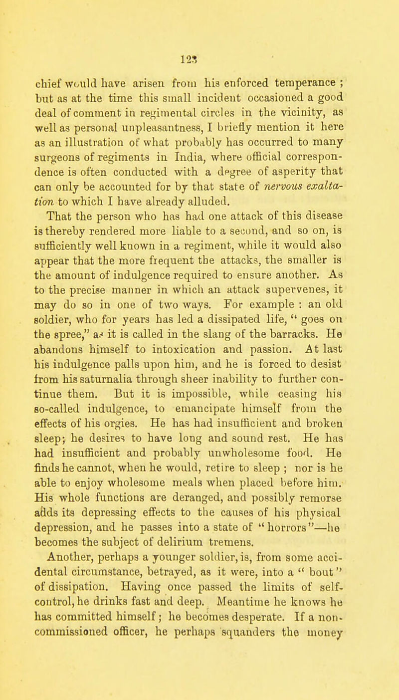 12S chief w<Aild have arisen from his enforced temperance ; but as at the time this small incident occasioned a good deal of comment in regimental circles in the vicinity, as well as personal unpleasantness, I briefly mention it here as an illustration of what probably has occurred to many surgeons of regiments in India, where official correspon- dence is often conducted with a dpgree of asperity that can only be accounted for by that state of nervous exalta- tion to which I have already alluded. That the person who has had one attack of this disease is thereby rendered more liable to a second, and so on, is sufficiently well known in a regiment, while it would also appear that the more frequent the attacks, the smaller is the amount of indulgence required to ensure another. As to the precise manner in which an attack supervenes, it may do so in one of two ways. For example : an old soldier, who for years has led a dissipated life,  goes on the spree, a.' it is called in the slang of the barracks. He abandons himself to intoxication and passion. At last his indulgence palls upon him, and he is forced to desist from his saturnalia through sheer inability to further con- tinue them. But it is impossible, while ceasing his Bo-called indulgence, to emancipate himself from the effects of his orgies. He has had insufficient and broken sleep; he desires to have long and sound rest. He has had insufficient and probably unwholesome food. He finds he cannot, when he would, retire to sleep ; nor is he able to enjoy wholesome meals when placed before him. His whole functions are deranged, and possibly remorse adds its depressing effects to the causes of his physical depression, and he passes into a state of  horrors—he becomes the subject of delirium tremens. Another, perhaps a younger soldier, is, from some acci- dental circumstance, betrayed, as it were, into a  bout of dissipation. Having once passed the limits of self- control, he drinks fast and deep. Meantime he knows ho has committed himself; he becomes desperate. If a non- commissioned officer, he perhaps squanders the money