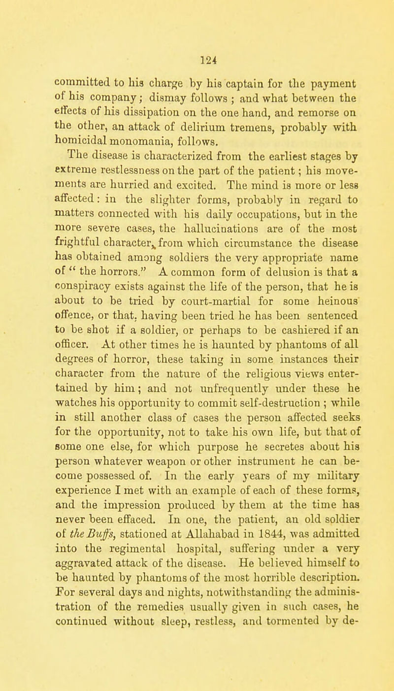 committed to his charge by his captain for the payment of his company; dismay follows ; and what between the effects of his dissipation on the one hand, and remorse on the other, an attack of delirium tremens, probably with homicidal monomania, follows. The disease is characterized from the earliest stages by extreme restlessness on the part of the patient; his move- ments are hurried and excited. The mind is more or less affected: in the slighter forms, probably in regard to matters connected with his daily occupations, but in the more severe cases, the hallucinations are of the most frightful character,, from which circumstance the disease has obtained among soldiers the very appropriate name of  the horrors. A common form of delusion is that a conspiracy exists against the life of the person, that he is about to be tried by court-martial for some heinous' offence, or that, having been tried he has been sentenced to be shot if a soldier, or perhaps to be cashiered if an officer. At other times he is haunted by phantoms of all degrees of horror, these taking in some instances their character from the nature of the religious views enter- tained by him; and not unfrequently under these he watches his opportunity to commit self-destruction ; while in still another class of cases the person affected seeks for the opportunity, not to take his own life, but that of some one else, for which purpose he secretes about his person whatever weapon or other instrument he can be- come possessed of. In the early years of my military experience I met with an example of each of these forms, and the impression produced by them at the time has never been effaced. In one, the patient, an old soldier of the Buffs, stationed at Allahabad in 1844, was admitted into the regimental hospital, suffering under a very aggravated attack of the disease. He believed himself to be haunted by phantoms of the most horrible description. For several days and nights, notwithstanding the adminis- tration of the remedies usually given in such cases, he continued without sleep, restless, and tormented by de-