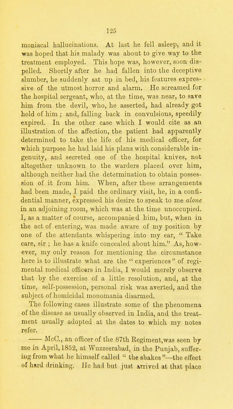 moniacal halluciuatioiis. At last he fell asleep, and it was hoped that his malady was about to give way to the treatment employed. This hope was, however, soon dis- pelled. Shortly after he had fallen into the deceptive slumber, he suddenly sat up in bed, his features expres- sive of the utmost horror and alarm. He screamed, for the hospital sergeant, who, at the time, was near, to save him from the devil, who, he asserted, had already got hold of him; and, falling back in convulsions, speedily expired. In the other case which I would cite as an illustration of the affection, the patient had apparently determined to take the life of his medical officer, for which purpose he had laid his plans with considerable in- genuity, and secreted one of the hospital knives, not altogether unknown to the warders placed over him, although neither had the determination to obtain posses- sion of it from him. When, after these arrangements had been made, I paid the ordinary visit, he, in a confi- dential manner, expressed his desire to speak to me alone in an adjoining room, which was at the time unoccupied. I, as a matter of course, accompanied him, but, when in the act of entering, was made aware of my position by one of the attendants whispering into my ear,  Take care, sir ; he has a knife concealed about him. As, how- ever, my only reason for mentioning the circumstance here is to illustrate what are the  experiences  of regi- mental medical officers in India, I would merely observe that by the exercise of a little resolution, and, at the time, self-possession, personal risk was averted, and the subject of homicidal monomania disarmed. The following cases illustrate some of the phenomena of the disease as usually observed in India, and. the treat- ment usually adopted at the dates to which my notes refer. McC, an officer of the 87th Kegiment,wa8 seen by me in April, 1852, at Wuzzeerabad, in the Punjab, suffer- uig from what he himself called  the shakes —the cITect of hard drinking. He had but ju.st arrived at that place