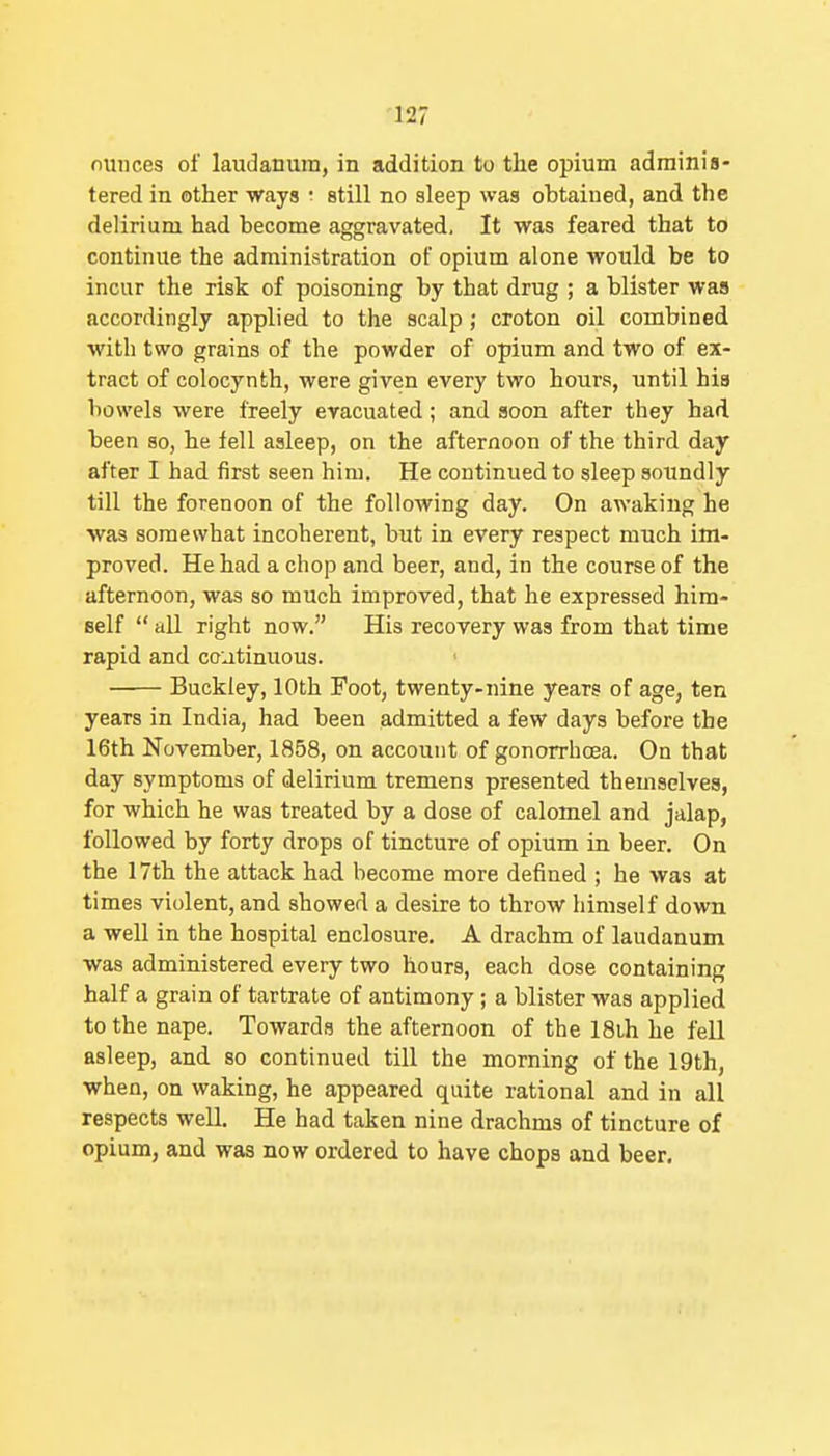 nunces of laudanum, in addition to the opium adminis- tered in other ways ■ still no sleep was obtained, and the delirium had become aggravated. It was feared that to continue the administration of opium alone would be to incur the risk of poisoning by that drug ; a blister was accordingly applied to the scalp; croton oil combined with two grains of the powder of opium and two of ex- tract of colocynth, were given every two hours, until his bowels were freely evacuated; and soon after they had been so, he fell asleep, on the afternoon of the third day after I had first seen him. He continued to sleep soundly till the forenoon of the following day. On awaking he was somewhat incoherent, but in every respect much im- proved. He had a chop and beer, and, in the course of the afternoon, was so much improved, that he expressed him- self  all right now. His recovery was from that time rapid and co:jtinuous. Buckley, 10th Foot, twenty-nine years of age, ten years in India, had been admitted a few days before the 16th November, 1858, on account of gonorrhoea. On that day symptoms of delirium tremens presented themselves, for which he was treated by a dose of calomel and jalap, followed by forty drops of tincture of opium in beer. On the 17th the attack had become more defined ; he was at times violent, and showed a desire to throw himself down a well in the hospital enclosure. A drachm of laudanum was administered every two hours, each dose containing half a grain of tartrate of antimony; a blister was applied to the nape. Towards the afternoon of the 18ih he fell asleep, and so continued till the morning of the 19th, when, on waking, he appeared quite rational and in all respects weU. He had taken nine drachms of tincture of opium, and was now ordered to have chops and beer.