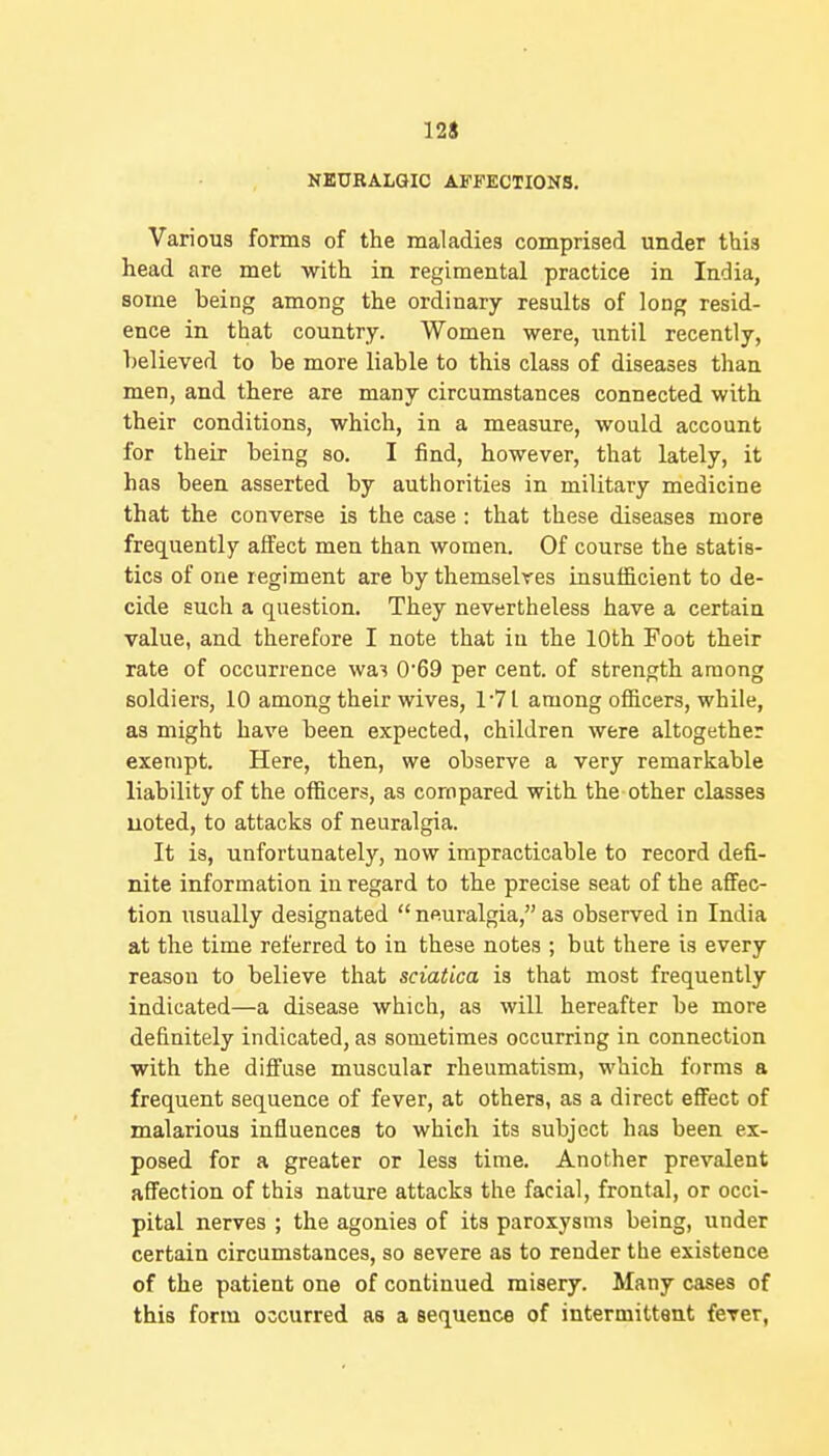 NEURALGIC AFFECTIONS. Various forms of the maladies comprised under this head are met with in regimental practice in India, some being among the ordinary results of long resid- ence in that country. Women were, imtil recently, believed to be more liable to this class of diseases than men, and there are many circumstances connected with their conditions, which, in a measure, would account for their being so. I find, however, that lately, it has been asserted by authorities in military medicine that the converse is the case : that these diseases more frequently affect men than women. Of course the statis- tics of one regiment are by themselves insufficient to de- cide such a question. They nevertheless have a certain value, and therefore I note that in the 10th Foot their rate of occurrence wa'? 069 per cent, of strength among soldiers, 10 among their wives, 1'7L among officers, while, as might have been expected, children were altogether exempt. Here, then, we observe a very remarkable liability of the officers, as compared with the other classes uoted, to attacks of neuralgia. It is, unfortunately, now impracticable to record defi- nite information in regard to the precise seat of the aflFec- tion xisually designated  neuralgia, as observed in India at the time referred to in these notes ; but there is every reason to believe that sciatica is that most frequently indicated—a disease which, as will hereafter be more definitely indicated, as sometimes occurring in connection with the diffuse muscular rheumatism, which forms a frequent sequence of fever, at others, as a direct effect of malarious influences to which its subject has been ex- posed for a greater or less time. Another prevalent affection of this nature attacks the facial, frontal, or occi- pital nerves ; the agonies of its paroxysms being, under certain circumstances, so severe as to render the existence of the patient one of continued misery. Many cases of this form occurred as a sequence of intermittent fever,