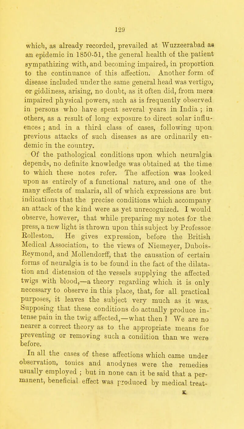 which, as already recorded, prevailed at Wuzzeerabad as an epidemic in 1850-51, the general health of the patient sympathizing with, and becoming impaired, in proportion to the continuance of this affection. Another form of disease included under the same general head was vertigo, or giddiness, arising, no doubt, as it often did, from mere impaired physical powers, such as is frequently observed in persons who have spent several years in India ; in others, as a result of long exposure to direct solar influ- ences ; and in a third class of cases, following upon previous attacks of such diseases as are ordinarily en- demic in the country. Of the pathological conditions upon which neuralgia depends, no definite knowledge was obtained at the time to which these notes refer. The affection was looked upon as entirely of a functional nature, and one of the many effects of malaria, all of which expressions are but indications that the precise conditions which accompany an attack of the kind were as yet unrecognized. I would observe, however, that while preparing my notes for the press, a new light is thrown upon this subject by Professor Eolleston. He gives expression, before the British Medical Association, to the views of Niemeyer, Dubois- Reymond, and Mollendorff, that the causation of certain forms of neuralgia is to be found in the fact of the dilata- tion and distension of the vessels supplying the affected twigs with blood,—a theory regarding which it is only necessary to observe in this place, that, for all practical purposes, it leaves the subject very much as it was. Supposing that these conditions do actually produce in- tense pain in the twig affected,—what then ? We are no nearer a correct theory as to the appropriate means for preventing or removing such a condition than we were before. In all the cases of these affections which came under observation, tonics and anodynes were the remedies usually employed ; but in none can it be said that a per- manent, beneficial effect was produced by medical treat- K