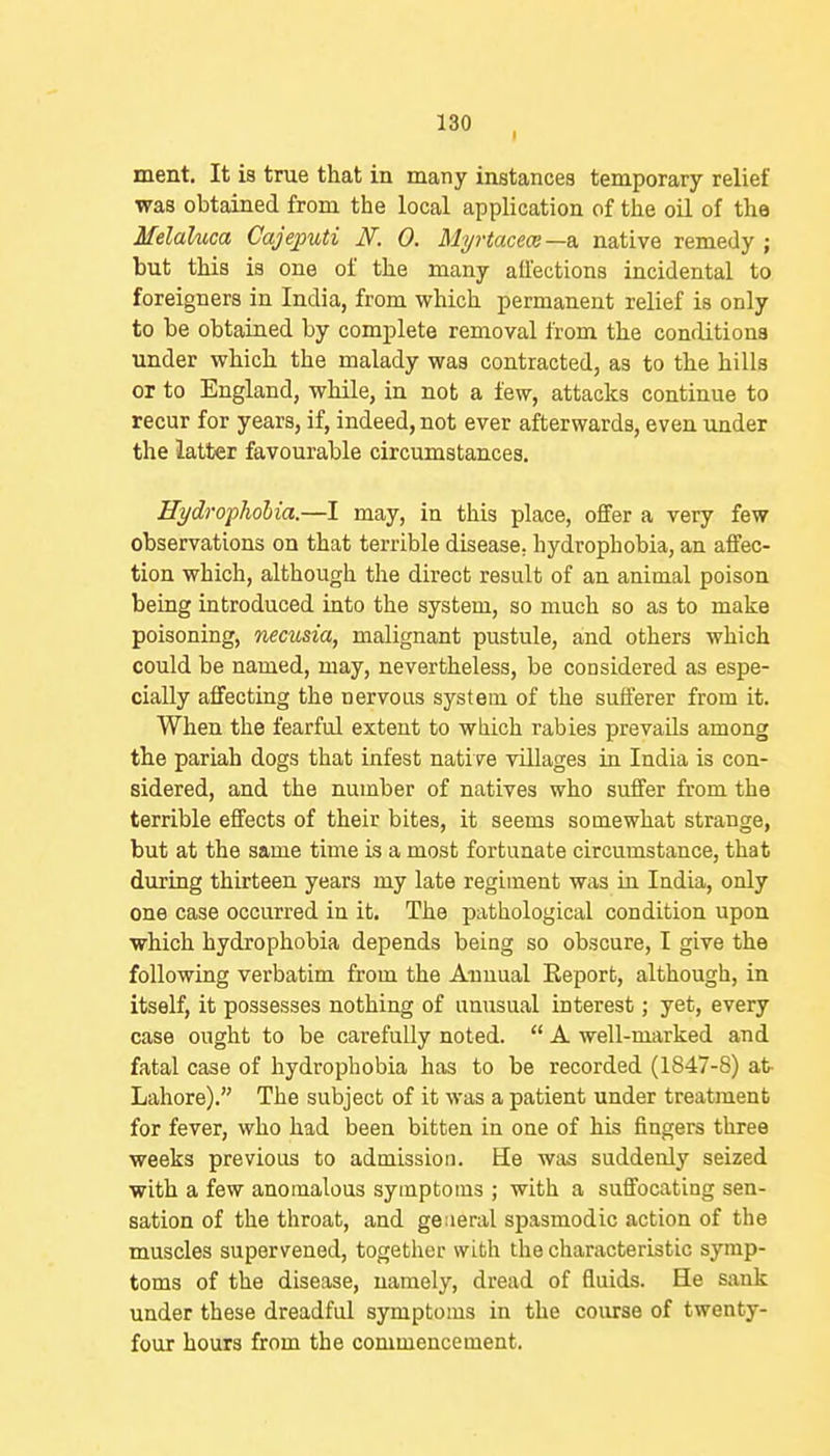 ment. It is true that in many instances temporary relief was obtained from the local application of the oil of the Melaluca Cajeputi N. 0. Myrtacem—a, native remedy ; but this is one of the many ail'ections incidental to foreigners in India, from which permanent relief is only to be obtained by complete removal from the conditions under which the malady was contracted, as to the hills or to England, while, in not a few, attacks continue to recur for years, if, indeed, not ever afterwards, even under the latter favourable circumstances. Hydrophobia.—I may, in this place, offer a very few observations on that terrible disease, hydrophobia, an affec- tion which, although the direct result of an animal poison being introduced into the system, so much so as to make poisoning, necusia, malignant pustule, and others which could be named, may, nevertheless, be considered as espe- cially affecting the nervous system of the sufferer from it. When the fearful extent to which rabies prevails among the pariah dogs that infest native villages in India is con- sidered, and the number of natives who suffer from the terrible effects of their bites, it seems somewhat strange, but at the same time is a most fortunate circumstance, that during thirteen years my late regiment was in India, only one case occurred in it. The pathological condition upon which hydrophobia depends being so obscure, I give the following verbatim from the Annual Eeport, although, in itself, it possesses nothing of unusual interest; yet, every case ought to be carefuUy noted.  A well-marked and fatal case of hydrophobia has to be recorded (1847-8) at Lahore). The subject of it was a patient under treatment for fever, who had been bitten in one of his fingers three weeks previous to admission. He was suddenly seized with a few anomalous symptoms ; with a suffocating sen- sation of the throat, and ge:ieral spasmodic action of the muscles supervened, together with the characteristic symp- toms of the disease, namely, dread of fluids. He sank under these dreadful symptoms in the course of twenty- four hours from the commencement.