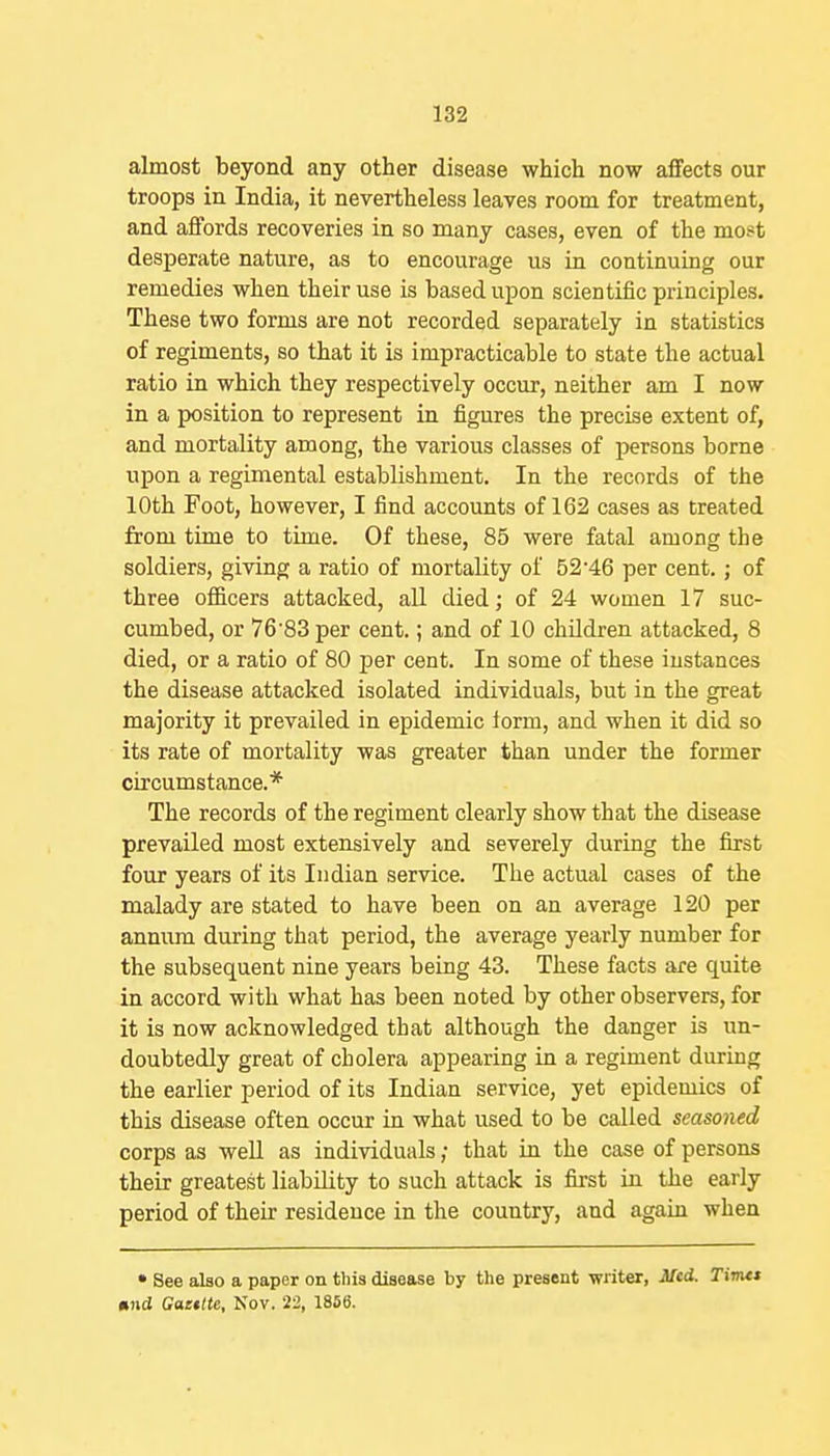 almost beyond any other disease which now affects our troops in India, it nevertheless leaves room for treatment, and affords recoveries in so many cases, even of the most desperate nature, as to encourage us in continuing our remedies when their use is based upon scientific principles. These two forms are not recorded separately in statistics of regiments, so that it is impracticable to state the actual ratio in which they respectively occur, neither am I now in a position to represent in figures the precise extent of, and mortality among, the various classes of persons borne upon a regimental establishment. In the records of the 10th Foot, however, I find accounts of 162 cases as treated from time to time. Of these, 85 were fatal among the soldiers, giving a ratio of mortality of 52'46 per cent.; of three officers attacked, all died; of 24 women 17 suc- cumbed, or 76'83 per cent.; and of 10 children attacked, 8 died, or a ratio of 80 per cent. In some of these instances the disease attacked isolated individuals, but in the great majority it prevailed in epidemic iorm, and when it did so its rate of mortality was greater than under the former circumstance.* The records of the regiment clearly show that the disease prevailed most extensively and severely during the first four years of its Indian service. The actual cases of the malady are stated to have been on an average 120 per annum during that period, the average yearly number for the subsequent nine years being 43. These facts are quite in accord with what has been noted by other observers, for it is now acknowledged that although the danger is un- doubtedly great of cholera appearing in a regiment during the earlier period of its Indian service, yet epidemics of this disease often occur in what used to be called seasoned corps as well as individuals; that in the case of persons their greatest liability to such attack is first in the early period of their residence in the country, and again when • See also a paper on this disease by the present writer, JUed. Tim<t »nd Gaettte, Nov. 22, 1856.