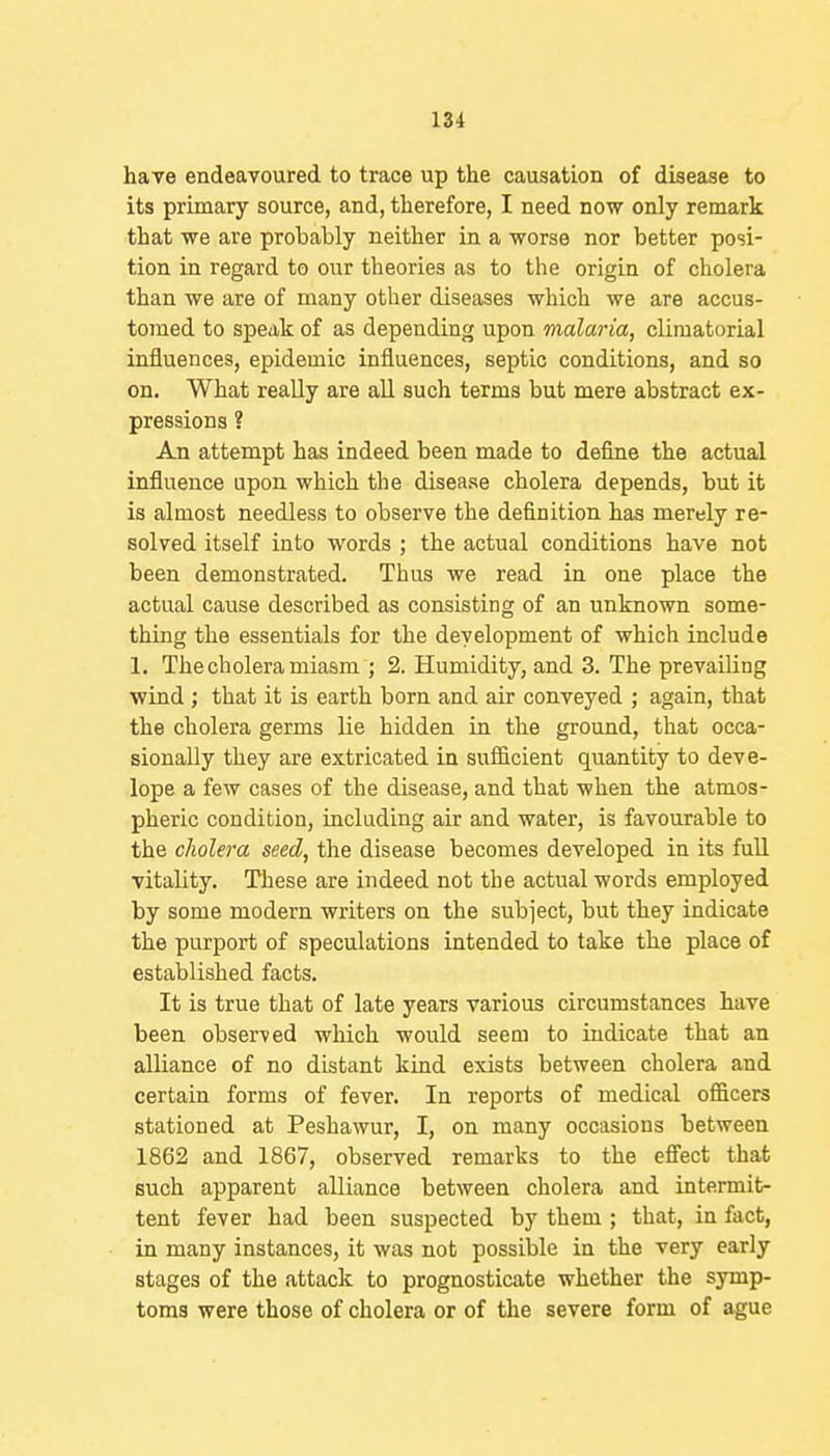 hare endeavoured to trace up the causation of disease to its primary source, and, therefore, I need now only remark that we are probably neither in a worse nor better posi- tion in regard to our theories as to the origin of cholera than we are of many other diseases which we are accus- t07ned to speak of as depending upon malaria, climatorial influences, epidemic influences, septic conditions, and so on. What really are all such terms but mere abstract ex- pressions ? An attempt has indeed been made to define the actual influence upon which the disease cholera depends, but it is almost needless to observe the definition has merely re- solved itself into words ; the actual conditions have not been demonstrated. Thus we read in one place the actual cause described as consisting of an unknown some- thing the essentials for the development of which include 1. The cholera miasm ; 2. Humidity, and 3. The prevailing wind ; that it is earth born and air conveyed ; again, that the cholera germs lie hidden in the ground, that occa- sionally they are extricated in sufficient quantity to deve- lope a few cases of the disease, and that when the atmos- pheric condition, including air and water, is favourable to the cJiolera seed, the disease becomes developed in its full vitality. These are indeed not the actual words employed by some modern writers on the subject, but they indicate the purport of speculations intended to take the place of established facts. It is true that of late years various circumstances have been observed which would seem to indicate that an alliance of no distant kind exists between cholera and certain forms of fever. In reports of medical officers stationed at Peshawur, I, on many occasions between 1862 and 1867, observed remarks to the eS'ect that such apparent alliance between cholera and intermit- tent fever had been suspected by them ; that, in fact, in many instances, it was not possible in the very early stages of the attack to prognosticate whether the symp- toms were those of cholera or of the severe form of ague