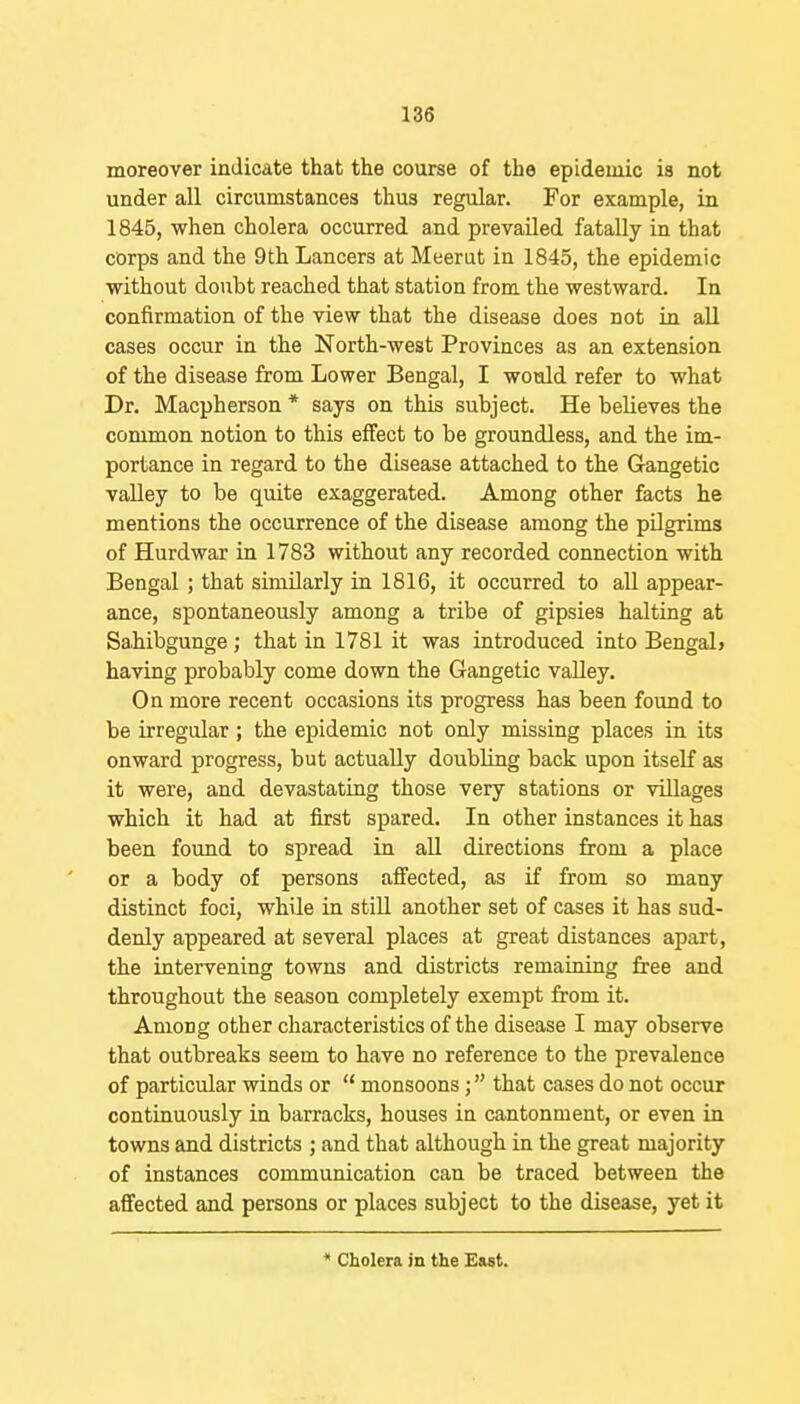 moreover indicate that the course of the epidemic is not under all circumstances thus regular. For example, in 1845, when cholera occurred and prevailed fatally in that corps and the 9th Lancers at Meerut in 1845, the epidemic without doubt reached that station from the westward. In confirmation of the view that the disease does not in all cases occur in the North-west Provinces as an extension of the disease from Lower Bengal, I would refer to what Dr. Macpherson * says on this subject. He believes the common notion to this effect to be groundless, and the im- portance in regard to the disease attached to the Gauge tic valley to be quite exaggerated. Among other facts he mentions the occurrence of the disease among the pUgrims of Hurdwar in 1783 without any recorded connection with Bengal ; that similarly in 1816, it occurred to all appear- ance, spontaneously among a tribe of gipsies halting at Sahibgunge; that in 1781 it was introduced into BengaL having probably come down the Gangetic valley. On more recent occasions its progress has been found to be irregular; the epidemic not only missing places in its onward progress, but actually doubling back upon itself as it were, and devastating those very stations or villages which it had at first spared. In other instances it has been found to spread in all directions from a place or a body of persons affected, as if from so many distinct foci, while in still another set of cases it has sud- denly appeared at several places at great distances apart, the intervening towns and districts remaining free and throughout the season completely exempt from it. Among other characteristics of the disease I may observe that outbreaks seem to have no reference to the prevalence of particular winds or  monsoons; that cases do not occur continuously in barracks, houses in cantonment, or even in towns and districts ; and that although in the great majority of instances communication can be traced between the affected and persons or places subject to the disease, yet it * Cholera in the E&st.