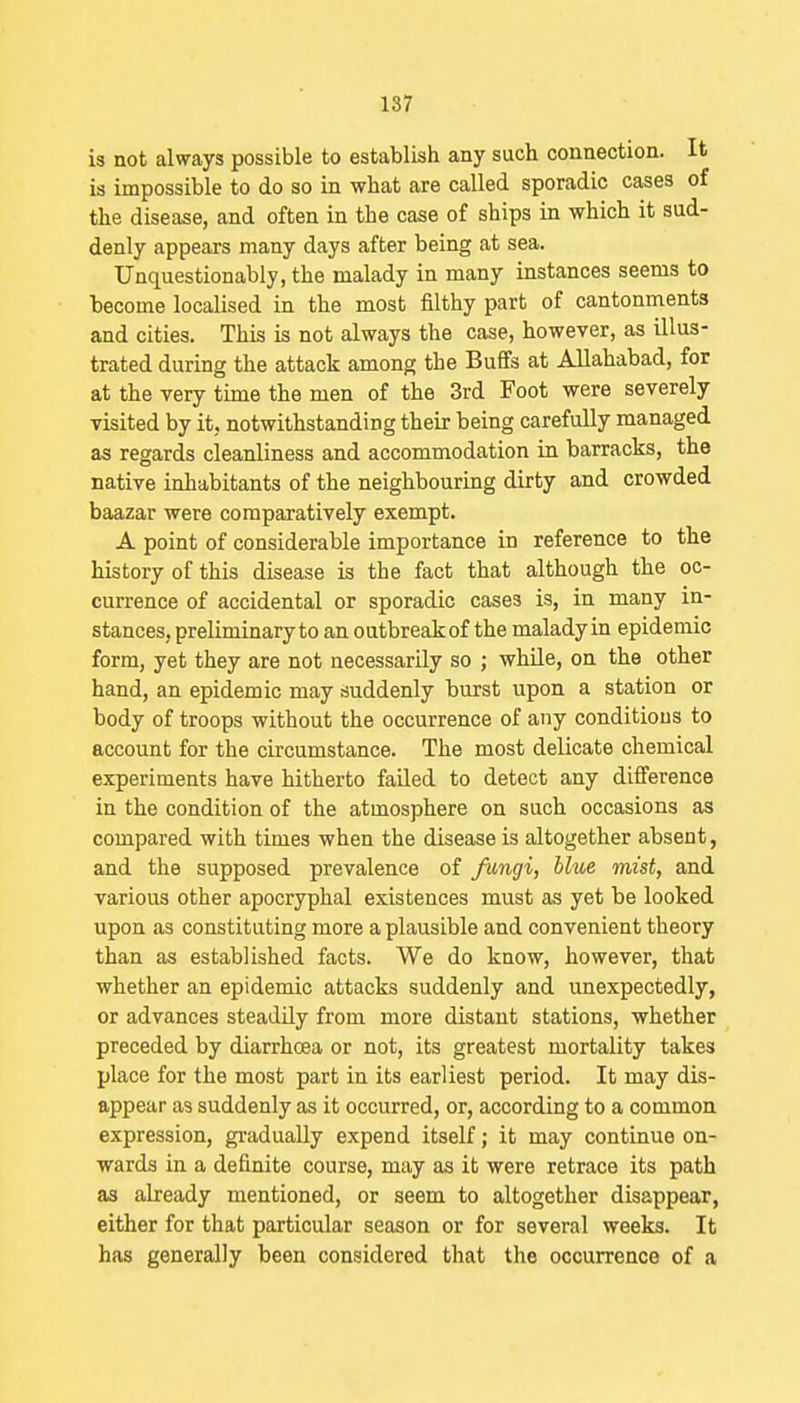 is not always possible to establish any such connection. It is impossible to do so in what are called sporadic cases of the disease, and often in the case of ships in which it sud- denly appears many days after being at sea. Unquestionably, the malady in many instances seems to become localised in the most filthy part of cantonments and cities. This is not always the case, however, as illus- trated during the attack among the Buffs at Allahabad, for at the very time the men of the 3rd Foot were severely visited by it, notwithstanding their being carefully managed as regards cleanliness and accommodation in barracks, the native inhabitants of the neighbouring dirty and crowded baazar were comparatively exempt. A point of considerable importance in reference to tbe history of this disease is the fact that although the oc- currence of accidental or sporadic cases is, in many in- stances, preliminary to an outbreak of the maladyin epidemic form, yet they are not necessarily so ; whUe, on the other hand, an epidemic may suddenly burst upon a station or body of troops without the occurrence of any conditions to account for the circumstance. The most delicate chemical experiments have hitherto failed to detect any difference in the condition of the atmosphere on such occasions as compared with times when the disease is altogether absent, and the supposed prevalence of fungi, blue mist, and various other apocryphal existences must as yet be looked upon as constituting more a plausible and convenient theory than as established facts. We do know, however, that whether an epidemic attacks suddenly and unexpectedly, or advances steadily from more distant stations, -whether preceded by diarrhoea or not, its greatest mortality takes place for the most part in its earliest period. It may dis- appear as suddenly as it occurred, or, according to a common expression, gi-adually expend itself; it may continue on- wards in a definite course, may as it were retrace its path as already mentioned, or seem to altogether disappear, either for that particular season or for several weeks. It has generally been considered that the occurrence of a