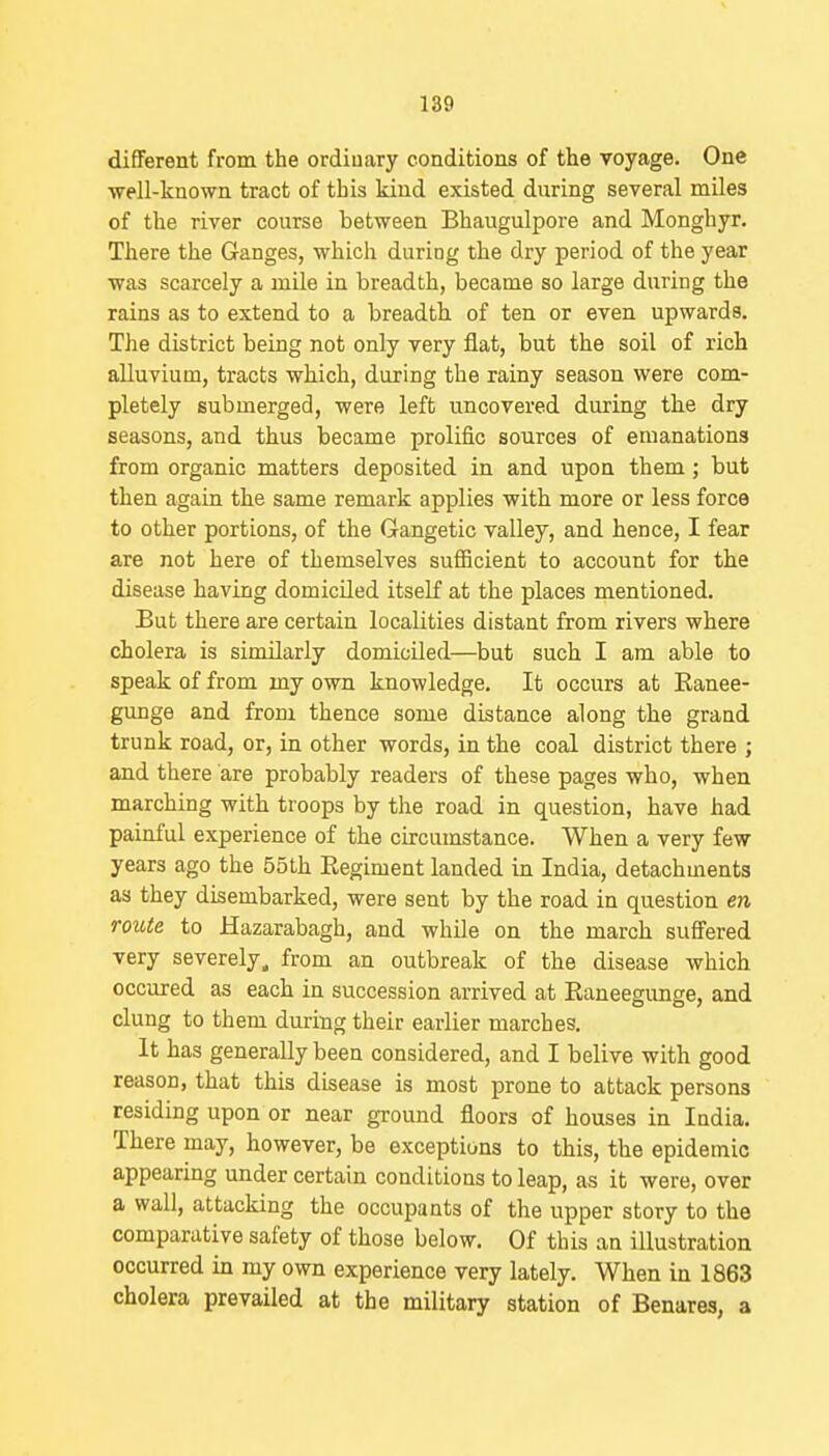 different from the ordinary conditions of the voyage. One ■well-known tract of this kind existed during several miles of the river course between Bhaugulpore and Monghyr. There the Ganges, which during the dry period of the year was scarcely a mile in breadth, became so large during the rains as to extend to a breadth of ten or even upwards. The district being not only very flat, but the soil of rich alluvium, tracts which, during the rainy season were com- pletely submerged, were left uncovered during the dry seasons, and thus became prolific sources of emanations from organic matters deposited in and upon them; but then again the same remark applies with more or less force to other portions, of the Gangetic valley, and hence, I fear are not here of themselves sufficient to account for the disease having domiciled itself at the places mentioned. But there are certain localities distant from rivers where cholera is similarly domiciled—but such I am able to speak of from my own knowledge. It occurs at Ranee- gunge and from thence some distance along the grand trunk road, or, in other words, in the coal district there ; and there are probably readers of these pages who, when marching with troops by the road in question, have had painful experience of the circumstance. When a very few years ago the 55th Eegiment landed in India, detachments as they disembarked, were sent by the road in question en route to Hazarabagh, and while on the march suffered very severely, from an outbreak of the disease which occured as each in succession arrived at Raneegimge, and clung to them during their earlier marches. It has generally been considered, and I belive with good reason, that this disease is most prone to attack persons residing upon or near ground floors of houses in India. There may, however, be exceptions to this, the epidemic appearing under certain conditions to leap, as it were, over a wall, attacking the occupants of the upper story to the comparative safety of those below. Of this an illustration occurred in my own experience very lately. When in 1863 cholera prevailed at the military station of Benares, a