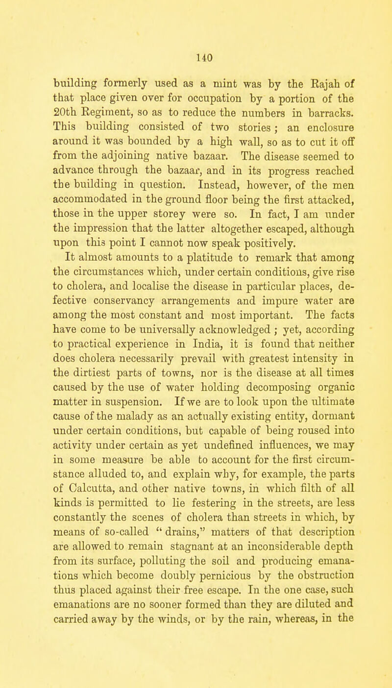 uo building formerly used as a mint was by the Eajah of that place given over for occupation by a portion of the 20th Regiment, so as to reduce the numbers in barracks. This building consisted of two stories; an enclosure around it was bounded by a high wall, so as to cut it off from the adjoining native bazaar. The disease seemed to advance through the bazaar, and in its progress reached the building in question. Instead, however, of the men accommodated in the ground floor being the first attacked, those in the upper storey were so. In fact, I am under the impression that the latter altogether escaped, although upon this point I cannot now speak positively. It almost amounts to a platitude to remark that among the circumstances which, under certain conditions, give rise to cholera, and localise the disease in particular places, de- fective conservancy arrangements and impure water are among the most constant and most important. The facts have come to be universally acknowledged ; yet, according to practical experience in India, it is found that neither does cholera necessarily prevail with greatest intensity in the dirtiest parts of towns, nor is the disease at all times caused by the use of water holding decomposing organic matter in suspension. If we are to look upon the ultimate cause of the malady as an actually existing entity, dormant under certain conditions, but capable of being roused into activity under certain as yet undefined influences, we may in some measure be able to account for the first circum- stance alluded to, and explain why, for example, the parts of Calcutta, and other native towns, in which filth of aU kinds is permitted to lie festering in the streets, are less constantly the scenes of cholera than streets in which, by means of so-called  drains, matters of that description are allowed to remain stagnant at an inconsiderable depth from its surface, polluting the soil and producing emana- tions which become doubly pernicious by the obstruction thus placed against their free escape. In the one case, such emanations are no sooner formed than they are diluted and carried away by the winds, or by the rain, whereas, in the