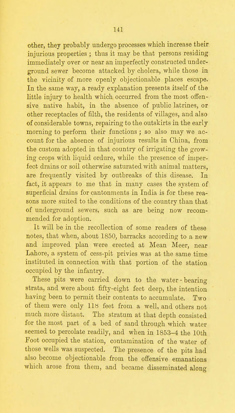 other, they probably undergo processes which increase their injui'ious properties ; thus it may be that persons residing immediately over or near an imperfectly constructed under- ground sewer become attacked by cholera, while those in the vicinity of more openly objectionable places escape. In the same way, a ready explanation presents itself of the little injury to health which occurred from the most offen- sive native habit, in the absence of public latrines, or other receptacles of filth, the residents of villages, and also of considerable towns, repairing to the outskirts in the early morning to perform their functions ; so also may we ac- count for the absence of injurious results in China, from the custom adopted in that country of irrigating the grow- ing crops with liquid ordure, while the presence of imper- fect drains or soil otherwise saturated with animal matters, are frequently visited by outbreaks of this disease. In fact, it appears to me that in many cases the system of superficial drains for cantonments in India is for these rea- sons more suited to the conditions of the country than that of underground sewers, such as are being now recom- mended for adoption. It wUl be in the recollection of some readers of these notes, that when, about 1850, barraclis according to a new and improved plan were erected at Mean Meer, near Lahore, a system of cess-pit privies was at the same time instituted in connection with that portion of the station occupied by the infantry. These pits were carried down to the water-bearing strata, and were about fifty-eight feet deep, the intention having been to permit their contents to accumulate. Two of them were only 118 feet from a weU, and others not much more distant. The stratum at that depth consisted for the most part of a bed of sand through which water seemed to percolate readily, and when in 1853-4 the 10th Foot occupied the station, contamination of the water of those wells was suspected. The presence of the pits had also become objectionable from the ofi'ensive emanations which arose from them, and became disseminated along