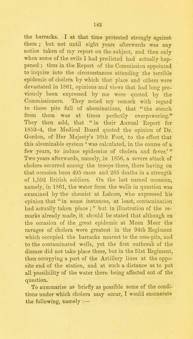 the barracks. I at that time protested strongly against them ; but not until eight years afterwards was any notice taken of my report on the subject, and then only when some of the evils 1 had predicted had actually hap- pened ; thus in the Report of the Commission appointed to inquire into the circumstances attending the terrible epidemic of cholera by which that place and others were devastated in 1861, opinions and views that had long pre- viously been expressed by me were quoted by the Commissioners. They noted my remark with regard to these pits full of abominations, that the stench from them was at times perfectly overpowering. They then add, that  in their Annual Eeport for 1853-4, the Medical Board quoted the opinion of Dr. Gordon, of Her Majesty's 10th Foot, to the effect that this abominable system ' was calculated, in the course of a few years, to induce epidemics of cholera and fever.' Two years afterwards, namely, in 1856, a severe attack of cholera occurred among the troops there, there having on that occasion been 495 cases and 265 deaths in a strength of 1,592 British soldiers. On the last named occasion, namely, in 1861, the water from the wells in question was examined by the chemist at Lahore, who expressed his opinion that  in some instances, at least, contamination had actually taken place ; but in illustration of the re- marks already made, it should be stated that although on the occasion of the great epidemic at Mean Meer the ravages of cholera were greatest in the 94th Regiment which occupied the barracks nearest to the cess-pits, and to the contaminated wells, yet the first outbreak of the disease did not take place there, but in the 51st Regiment, then occupying a part of the Artillery lines at the oppo- site end of the station, and at such a distance as to put all possibility of the water there being affected out of the question. To summarise as briefly as possible some of the condi- tions under which cholera may occur, I would enumerate the following, namely :—