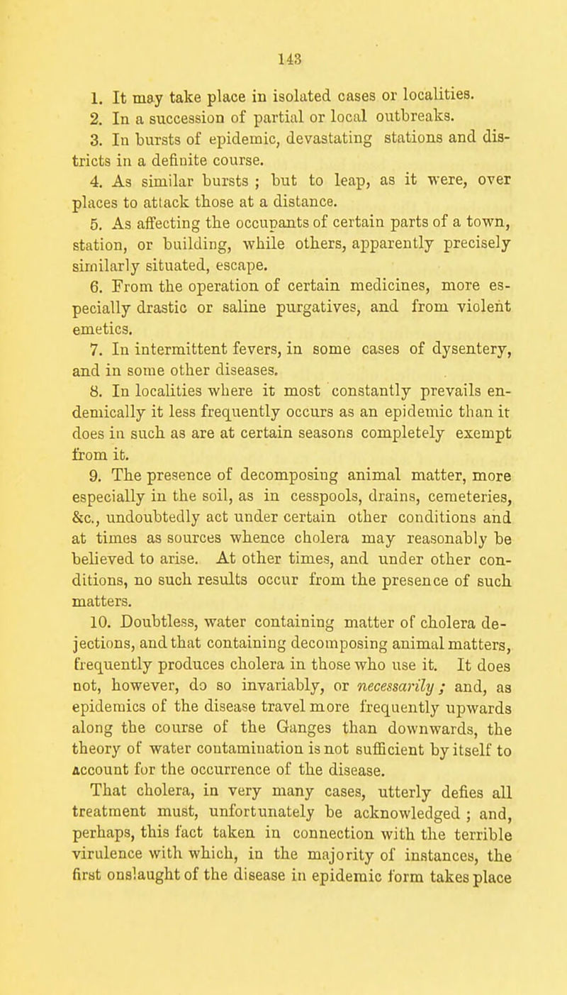 1. It may take place in isolated cases or localities. 2. In a succession of partial or local outbreaks. 3. In bursts of epidemic, devastating stations and dis- tricts in a definite course. 4. As similar bursts ; but to leap, as it were, over places to attack those at a distance. 5. As affecting the occupants of certain parts of a town, station, or building, while others, apparently precisely similarly situated, escape. 6. From the operation of certain medicines, more es- pecially drastic or saline purgatives, and from violent emetics. 7. In intermittent fevers, in some cases of dysentery, and in some other diseases. 8. In localities where it most constantly prevails en- demically it less frequently occurs as an epidemic than it does in such as are at certain seasons completely exempt from it. 9. The presence of decomposing animal matter, more especially in the soil, as in cesspools, drains, cemeteries, &c., undoubtedly act under certain other conditions and at times as sources whence cholera may reasonably be believed to arise. At other times, and under other con- ditions, no such results occur from the presence of such matters. 10. Doubtless, water containing matter of cholera de- jections, and that containing decomposing animal matters, frequently produces cholera in those who use it. It does not, however, do so invariably, or necessarily; and, as epidemics of the disease travel more frequently upwards along the course of the Ganges than downwards, the theory of water contamination is not sufficient by itself to account for the occurrence of the disease. That cholera, in very many cases, utterly defies all treatment must, unfortunately be acknowledged ; and, perhaps, this fact taken in connection with the terrible virulence with which, in the majority of instances, the first onslaught of the disease in epidemic form takes place