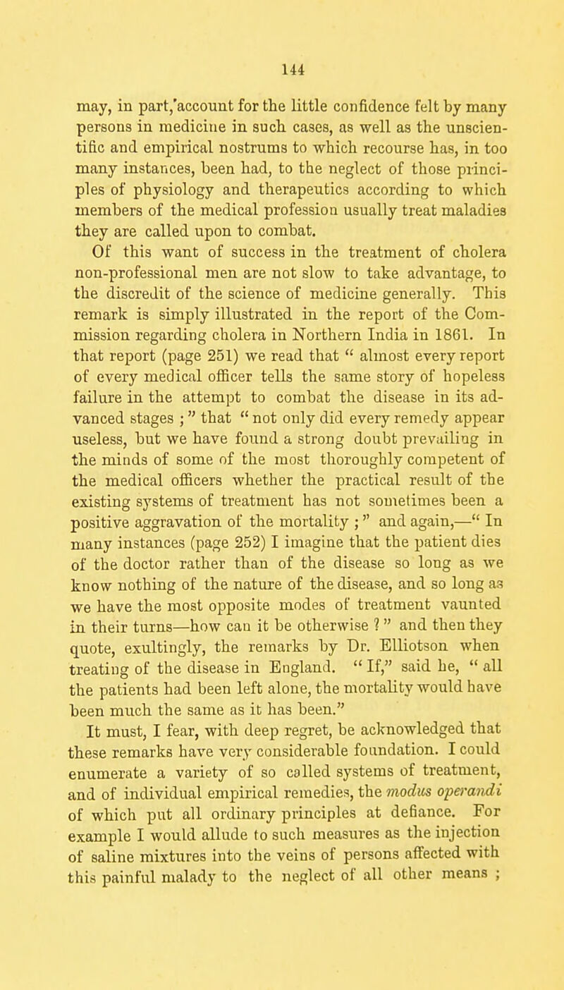 may, in part,'account for the little confidence felt by many persons in medicine in sucli cases, as well as the unscien- tific and empirical nostrums to which recourse has, in too many instances, been had, to the neglect of those princi- ples of physiology and therapeutics according to which members of the medical professioa usually treat maladies they are called upon to combat. Of this want of success in the treatment of cholera non-professional men are not slow to take advantage, to the discredit of the science of medicine generally. This remark is simply illustrated in the report of the Com- mission regarding cholera in Northern India in 1861. In that report (page 251) we read that  almost every report of every medical ofiScer tells the same story of hopeless failure in the attempt to combat the disease in its ad- vanced stages ; that  not only did every remedy appear useless, but we have foimd a strong doubt prevailing in the minds of some of the most thoroughly competent of the medical officers whether the practical result of the existing systems of treatment has not sometimes been a positive aggravation of the mortality ; and again,— In many instances (page 252) I imagine that the patient dies of the doctor rather than of the disease so long as we know nothing of the nature of the disease, and so long as we have the most opposite modes of treatment vaunted in their turns—how can it be otherwise ?  and then they quote, exultingly, the remarks by Dr. EUiotson when treating of the disease in England.  If, said he,  aU the patients had been left alone, the mortality would have been much the same as it has been. It must, I fear, with deep regret, be acknowledged that these remarks have very considerable foundation. I could enumerate a variety of so called systems of treatment, and of individual empirical remedies, the modus operandi of which put all ordinary principles at defiance. For example I would allude to such measures as the injection of saline mixtures into the veins of persons affected with this painful malady to the neglect of all other means ;