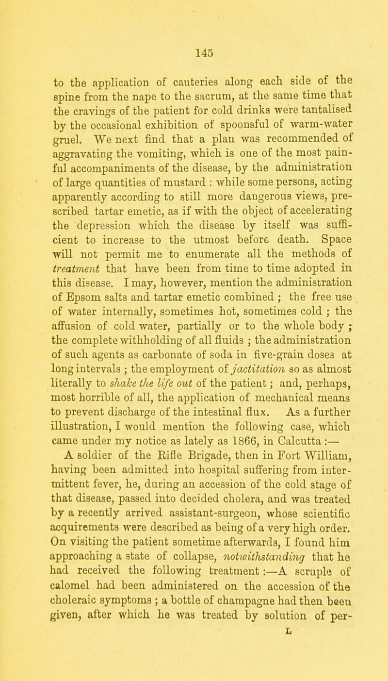 to the apjjlication of cauteries along each side of the spine from the nape to the sacrum, at the same time that the cravings of the patient for cold drinks were tantalised by the occasional exhibition of spoonsful of warm-water gruel. We next find that a plan was recommended of aggravating the vomiting, which is one of the most pain- ful accompaniments of the disease, by the administration of large quantities of mustard : while some persons, acting apparently according to still more dangerous views, pre- scribed tartar emetic, as if with the object of accelerating the depression which the disease by itself was suffi- cient to increase to the utmost before death. Space will not peimit me to enumerate all the methods of treatment that have been from time to time adopted in this disease. I may, however, mention the administration of Epsom salts and tartar emetic combined ; the free use of water internally, sometimes hot, sometimes cold ; the affusion of cold water, partially or to the whole body ; the complete withholding of all fluids ; the administration of such agents as carbonate of soda in five-grain doses at long intervals ; the employment oi Jactitation so as almost literally to shake the life out of the patient; and, perhaps, most horrible of all, the application of mechanical means to prevent discharge of the intestinal flux. As a further illustration, I would mention the following case, which came under my notice as lately as 1866, in Calcutta :— A soldier of the Eifle Brigade, then in Fort William, having been admitted into hospital suffering from inter- mittent fever, he, during an accession of the cold stage of that disease, passed into decided cholera, and was treated by a recently arrived assistant-surgeon, whose scientific acquirements were described as being of a very high order. On visiting the patient sometime afterwards, I found him approaching a state of collapse, notwWistajiding that he had received the following treatment:—A scruple of calomel had been administered on the accession of the choleraic symptoms ; a bottle of champagne had then been given, after which he was treated by solution of per- L