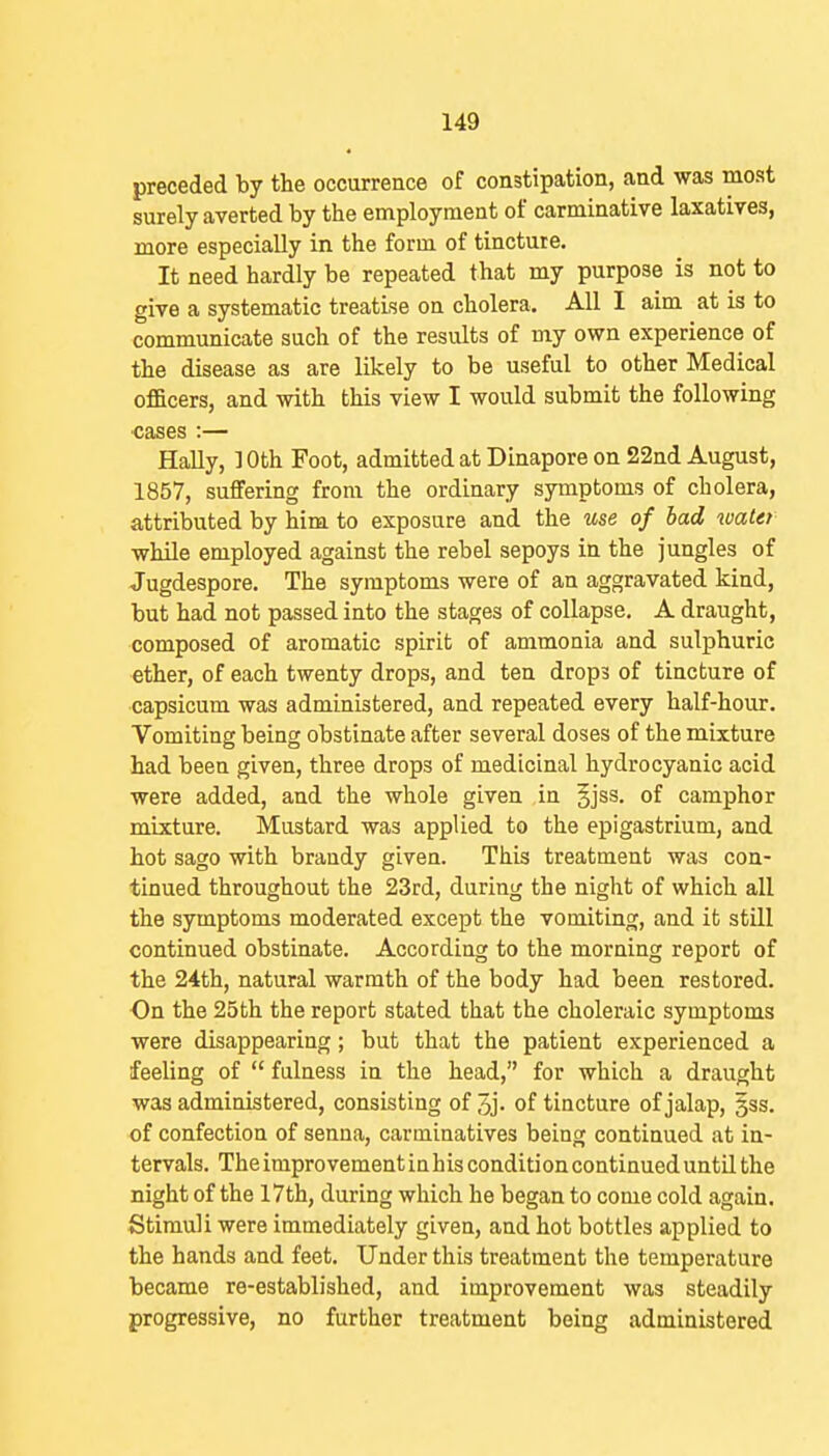 preceded by the occurrence of constipation, and was most surely averted by the employment of carminative laxatives, more especially in the form of tincture. It need hardly be repeated that my purpose is not to give a systematic treatise on cholera. All 1 aim at is to communicate such of the results of my own experience of the disease as are likely to be useful to other Medical officers, and with this view I would submit the following ■cases :— Hally, ]Oth Foot, admitted at Dinapore on 22nd August, 1857, suffering from the ordinary symptoms of cholera, attributed by him to exposure and the use of bad water wMle employed against the rebel sepoys in the jungles of Jugdespore. The symptoms were of an aggravated kind, but had not passed into the stages of collapse, A draught, composed of aromatic spirit of ammonia and sulphuric ether, of each twenty drops, and ten drops of tincture of capsicum was administered, and repeated every half-hour. Vomiting being obstinate after several doses of the mixture had been given, three drops of medicinal hydrocyanic acid were added, and the whole given ,in §jss, of camphor mixture. Mustard was applied to the epigastrium, and hot sago with brandy given. This treatment was con- tinued throughout the 23rd, during the night of which all the symptoms moderated except the vomiting, and it still continued obstinate. According to the morning report of the 24th, natural warmth of the body had been restored. On the 25th the report stated that the choleraic symptoms were disappearing; but that the patient experienced a feeling of  fulness in the head, for which a draught was administered, consisting of 5j- of tincture of jalap, gss. of confection of senna, carminatives being continued at in- tervals. The improvement in his condition continued until the night of the 17th, during which he began to come cold again. Stimuli were immediately given, and hot bottles applied to the hands and feet. Under this treatment the temperature became re-established, and improvement was steadily progressive, no further treatment being administered