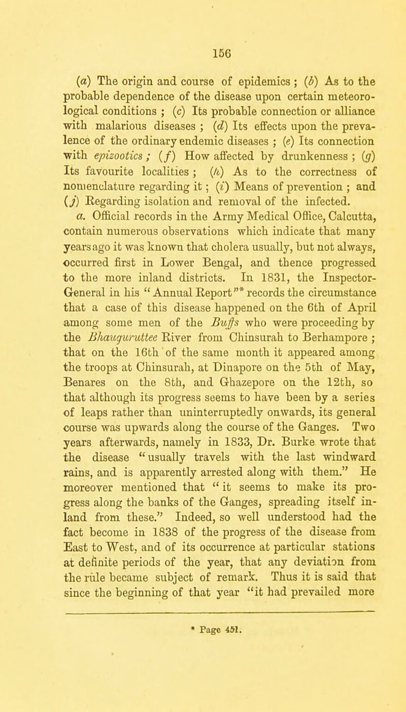 (a) The origin and course of epidemics ; (d) As to the probable dependence of the disease upon certain meteoro- logical conditions ; (c) Its probable connection or alliance with malarious diseases ; (d) Its effects upon the preva- lence of the ordinary endemic diseases ; (e) Its connection with epizootics ; (/) How affected by drunkenness ; {g) Its favourite localities ; (A) As to the correctness of nomenclature regarding it; (z) Means of prevention ; and {j) Regarding isolation and removal of the infected. a. Official records in the Army Medical Oflice, Calcutta, contain numerous observations which indicate that many years ago it was known that cholera usually, but not always, occurred first in Lower Bengal, and thence progressed to the more inland districts. In 1831, the Inspector- General in his Annual Report* records the circumstance that a case of this disease happened on the 6th of April among some men of the Bu fs who were proceeding by the Jihauguruttee River from Chinsurah to Berhampore ; that on the 16th of the same month it appeared among the troops at Chinsurah, at Dinapore on the 5th of May, Benares on the 8th, and Ghazepore on the 12th, so that although its progress seems to have been by a series of leaps rather than uninterruptedly onwards, its general course was upwards along the course of the Ganges. Two years afterwards, namely in 1833, Dr. Burke wrote that the disease usually travels with the last windward rains, and is apparently arrested along with them. He moreover mentioned that  it seems to make its pro- gress along the banks of the Ganges, spreading itself in- land from these. Indeed, so well understood had the fact become in 1838 of the progress of the disease from East to West, and of its occurrence at particular stations at definite periods of the year, that any deviation from the rule became subject of remark. Thus it is said that since the beginning of that year it had prevailed more • Page 451.