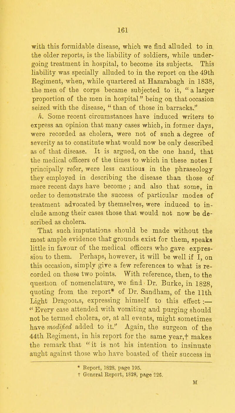 with this formidable disease, which we fiud alluded to in the older reports, is the liability of soldiers, while under- going treatment in hospital, to become its subjects. This liability was specially alluded to in the report on the 49th Regiment, when, while quartered at Hazarabagh in 1838, the men of the corps became subjected to it,  a larger proportion of the men in hospital being on that occasion seized with the disease,  than of those in barracks. h. Some recent circumstances have induced writers to express an opinion that many cases which, in former days, were recorded as cholera, were not of such a degree of severity as to constitute what would now be only described as of that disease. It is argued, on the one hand, that the medical o£&cers of the times to which in these notes I principally refer, were less cautious in the phraseology they employed in describing the disease than those of more recent days have become ; and also that some, in order to demonstrate the success of particular modes of treatment advocated by themselves, were induced to in- clude among their cases those that would not now be de- scribed as cholera. That such imputations should be made without the most ample evidence that grounds exist for them, speaks little in favour of the medical officers who gave expres- sion to them. Perhaps, however, it will be well if I, on this occasion, simply give a few references to what is re- corded on these two points. With reference, then, to the question of nomenclature, we find Dr. Burke, in 1828, quoting from the report* of Dr. Sandham, of the 11th Light Dragoons, expressing himself to this effect:—  Every case attended with vomiting and purging should not be termed cholera, or, at all events, might sometimes have modified added to it. Again, the surgeon of the 44th Regiment, in his report for the same year,t makes the remark that  it is not his intention to insinuate aught against those who have boasted of their success in * Report, 1828, page 195. t General Report, 1828, page 226.