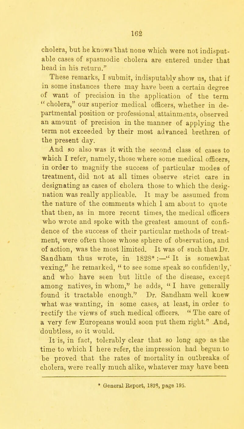 cholera, but he knows that none which were not indisput- able cases of spasmodic cholera are entered under that head in his return. These remarks, I submit, indisputably show us, that if in some instances there may have been a certain degree of want of precision in the application of the term  cholera, our superior medical officers, whether in de- partmental position or professional attainmdnts, observed an amount of precision in the manner of applying the term not exceeded by their most advanced brethren of the present day. And so also was it with the second class of cases to which I refer, namely, those where some medical of&cers, in order to magnify the success of particular modes of treatment, did not at all times observe strict care in designating as cases of cholera those to which the desig- nation was really applicable. It may be assumed from the nature of the comments which 1 am about to quote that then, as in more recent times, the medical officers who wrote and spoke with the greatest amount of confi- dence of the success of their particular methods of treat- ment, were often those whose sphere of observation, and of action, was the most limited. It was of such that Dr. Sandham thus wrote, in 1828*:—'' It is somewhat vexing, he remarked,  to see some speak so confidenily,' and who have seen but little of the disease, except among natives, in whom, he adds,  I have generally found it tractable enough. Dr. Sandham well knew what was wanting, in some cases, at least, in order to rectify the views of such medical officers.  The care of a very few Europeans would soon put them right. And, doubtless, so it would. It is, in fact, tolerably clear that so long ago as the time to which I here refer, the impression had begun to be proved that the rates of mortality in outbreaks of cholera, were really much alike, whatever may have been