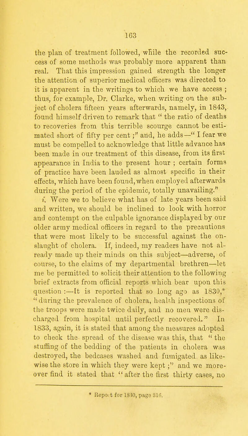 the plan of treatment followed, wRile the recorded suc- cess of some methods was probably more apparent than real. That this impression gained strength the longer the attention of superior medical ofhcers was directed to it is apparent in the writings to which we have access ; thus, for example, Dr. Clarke, when writing on the sub- ject of cholera fifteen years afterwards, namely, in 1843, found himself driven to remark that  the ratio of deaths to recoveries from this terrible scourge cannot be esti- mated short of fifty per cent; and, he adds— I fear we must be compelled to acknowledge that little advance has been made in our treatment of this disease, from its first appearance in India to the present hour ; certain forms of practice have been lauded as almost specific in their effects, which have been found, when employed afterwards during the period of the epidemic, totally unavailing. i. Were we to believe what has of late years been said and written, we should be inclined to look with horror and contempt on the culpable ignorance displayed by our older army medical ofificers in regard to the precautions that were most likely to be successful against the on- slaught of cholera. If, indeed, my readers have not al- ready made up their minds on this subject—adverse, of course, to the claims of my departmental brethren—let me be permitted to solicit their attention to the following brief extracts from official reports which bear upon this que.stion :—It is reported that so long ago as 1830,* during the prevalence of cholera, liealnh inspections of the troops were made twice daily, and no men were dis- charged from hospital until perfectly recovered. In 1833, again, it is stated that among the measures adopted to check the spread of the disease was this, that  the stuffing of the bedding of the patients in cholera was destroyed, the bedcases washed and fumigated as like- wise the store in which they were kept; and we more- over find it stated that  after the first thirty cases, no * Repoit for 18 JO, pago 31i!.