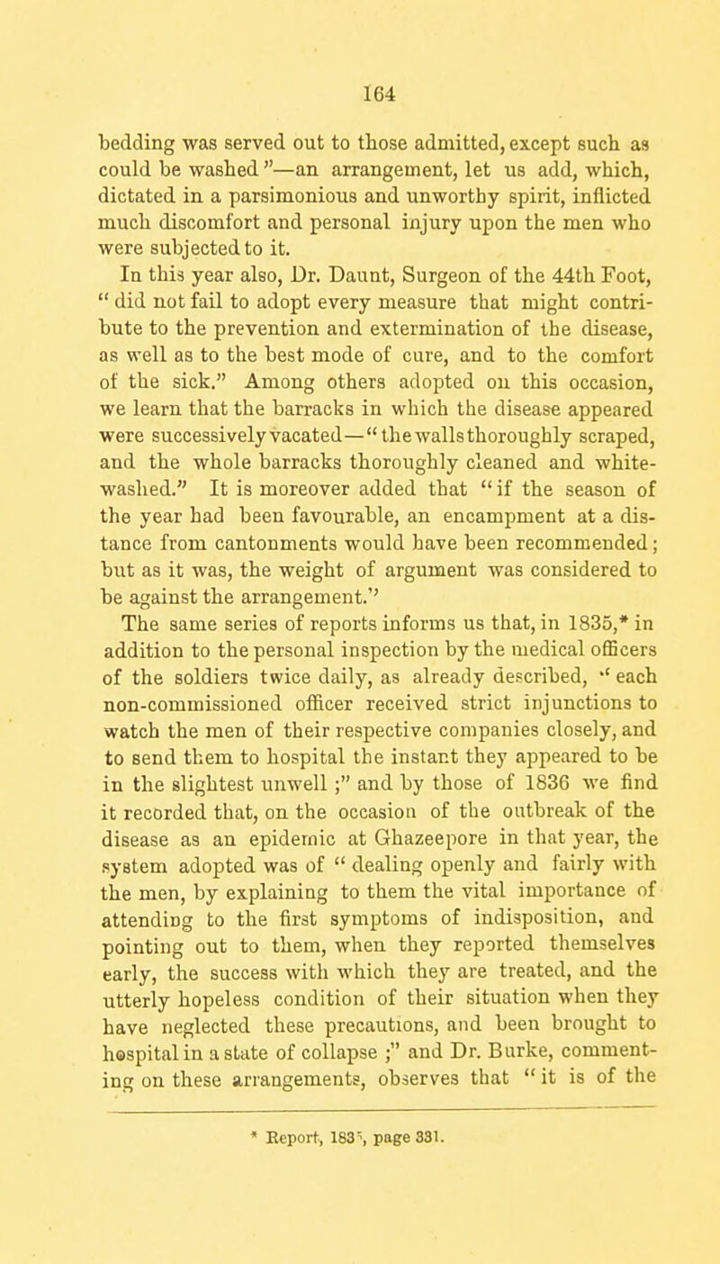 bedding was served out to those admitted, except such as could be washed —an arrangement, let us add, which, dictated in a parsimonious and unworthy spirit, inflicted much discomfort and personal injury upon the men who were subjected to it. In this year also. Dr. Daunt, Surgeon of the 44th Foot,  did not fail to adopt every measure that might contri- bute to the prevention and extermination of the disease, as well as to the best mode of cure, and to the comfort of the sick. Among others adopted ou this occasion, we learn that the barracks in which the disease appeared were successively vacated—the walls thoroughly scraped, and the whole barracks thoroughly cleaned and white- washed. It is moreover added that  if the season of the year had been favourable, an encampment at a dis- tance from cantonments would have been recommended; but as it was, the weight of argument was considered to be against the arrangement.'' The same series of reports informs us that, in 1835,* in addition to the personal inspection by the medical officers of the soldiers twice daily, as already described, each non-commissioned officer received strict injunctions to watch the men of their respective companies closely, and to send them to hospital the instant they appeared to be in the slightest unwell; and by those of 1836 we find it recorded that, on the occasion of the outbreak of the disease as an epidemic at Ghazeepore in that year, the system adopted was of  dealing openly and fairly with the men, by explaining to them the vital importance of attending to the first symptoms of indisposition, and pointing out to them, when they reported themselves early, the success with which they are treated, and the utterly hopeless condition of their situation when they have neglected these precautions, and been brought to hospital in a state of collapse ; and Dr. Burke, comment- ing on these arrangements, observes that  it is of the