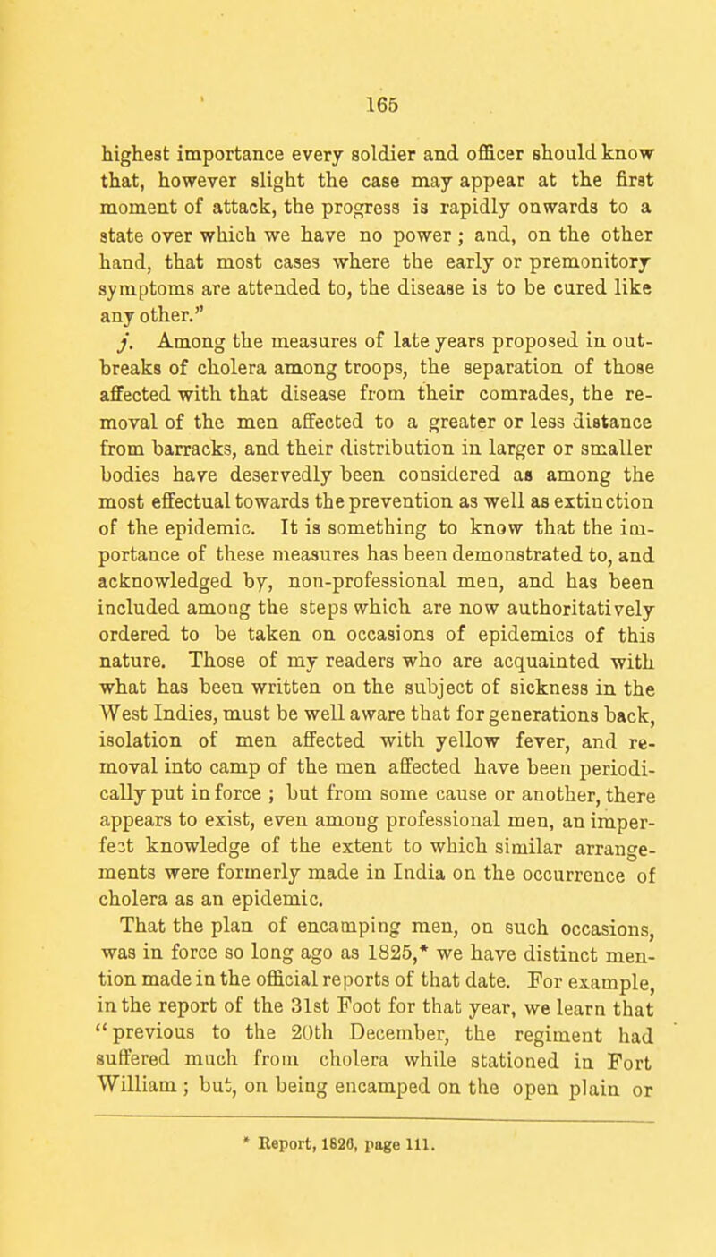 highest importance every soldier and officer should know that, however slight the case may appear at the first moment of attack, the progress is rapidly onwards to a state over which we have no power ; and, on the other hand, that most cases where the early or premonitory symptoms are attended to, the disease is to be cured like any other. j. Among the measures of late years proposed in out- breaks of cholera among troops, the separation of those affected with that disease from their comrades, the re- moval of the men affected to a greater or less distance from barracks, and their distribution in larger or smaller bodies have deservedly been considered as among the most effectual towards the prevention as well as extinction of the epidemic. It is something to know that the im- portance of these measures has been demonstrated to, and acknowledged by, non-professional men, and has been included among the steps which are now authoritatively ordered to be taken on occasions of epidemics of this nature. Those of my readers who are acquainted with what has been written on the subject of sickness in the West Indies, must be well aware that for generations back, isolation of men affected with yellow fever, and re- moval into camp of the men affected have been periodi- cally put in force ; but from some cause or another, there appears to exist, even among professional men, an imper- fe3t knowledge of the extent to which similar arrange- ments were formerly made in India on the occurrence of cholera as an epidemic. That the plan of encamping men, on such occasions, was in force so long ago as 1825,* we have distinct men- tion made in the official reports of that date. For example, in the report of the 31st Foot for that year, we learn that previous to the 20th December, the regiment had suffered much from cholera while stationed in Fort William ; but, on being encamped on the open plain or