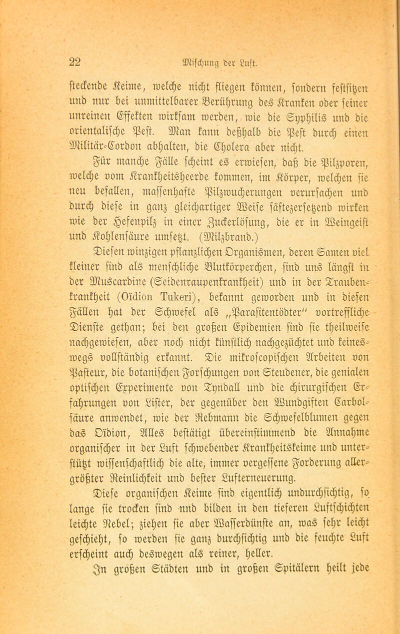 ftccfcnbc iteime, rneldje nid;t fliegen Eomten, foitbern feftfi^cn unb nut bet untnittelbarer 23erul)rung bed JJranEeit ober feiiter unreineit ©ffeftcn loirffant ruerben, toie bie ©ijptjilid unb bic orientalise Ipeft. 3}?an famt befjljalb bie ^peft burd; einen 2Kilitdr*(Sotbon abljalteit, bie ©fjolera aber uidit. pr ntandje pile fdjeint ed erraiefen, bafs bie pijporen, nieldje uont Jlratifljeitdfjeerbe fomnten, int Jt'orper, toeldjen fie neu befallen, maffeuljafte pijtoudjerungeit oerurfadjen unb burc| btefe in gaits gletdfartiger fffieife fafteserfejjenb rotrfett nue ber ^efertpilj in einer $ttcferlbfung, bie er in -JBeingeift unb ^oljlenfdure umfefct. (fDiiljbranb.) ®iefeit roiujigen pflanjlidjen Drganidinen, bereit ©amen oiel fleiner fittb aid nteitfdjlidie 23lutforperd;en, finb und langft in ber OJludcarbine (©eibenraupenfranffieit) unb in ber Xrauben* franffjeit (Oidion Tukeri), befauut geioorben unb in biefeit fallen f>at ber ©cliioefel aid „$arafitentobter oortrefflidjc SDienfte getljait; bei ben grofjen ©pibemiert finb fie tljeilioeife nadjgcioiefcn, aber nod; nidjt funftlid; nadjgejudjtet unb feined* megd oollftdnbig erfannt. ®ie mifrofcopifc^en Slrbciteit non ijSafteur, bie botanifdjen prfdjuttgett non ©teubener, bie genialeit optifdien ©pperimente non Spttball unb bie djirurgifcfjett @r* faljrungeu non Sifter, ber gegeniiber ben SBunbgifteit Gfarbol* faure antoenbet, mie ber fftebntamt bic ©djtoefelblumeit gegcn bad Dibion, Sided beftatigt ubereinftiinmenb bie 2lnn<$me organifc^er in ber Suft fcfnoebenber ivranfljeitdfeime unb unter* ftii|t roiffenfdjaftlid; bie alte, imiiter oergeffene prberung aller* grower dteinlidffeit unb befter Sufterneueruitg. SDtefe organifcfjen J?eitite finb eigcittlid; unburdjfidjtig, fo lange fie trodeit finb unb bilbeit in ben tiefcreit Suftfdjidjten Icicljte fltebel; jieljcit fie aber SBafferbiinfte an, load fcl;r leidjt gefd)iel)t, fo toerben fie gaits burd;fid;tig unb bie feudjte Suft erfdieint aud; bedtoegeit aid reiner, feller. $n grojfen ©tdbten unb in grojjeit ©pitdlern fyeilt jebe