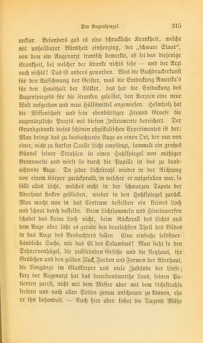 uitflot. 33efonberd gab cd cine fd;recUtd;e flrantyeit, iueld;c mit unljcilbarcr 83linb$ett emerging, ber „fd;iuare ©taar, uon bem ein Sfugenarjt irontfd; bemerfte, ed fcibad biejenige $rantl;eit, bei nielcljer bcr lEranfe nidjtd felje — unb ber 2lr§t and; nid;td! ©ad ift attberS geroorben. 2Bad bic 23ud;bruderEunft fiir ben Stuff djtuung ber ©eifter, mad bie ©ntbed'ung Slnterifa’d fiir ben §audl;alt ber Roller, bad fiat bie ©ntbedung bed Stugeufpiegcld fiir bie ^ranf'en geleiftet, ben Sterjten eine neue 2Mt aufgctljan unb neue JgulfSmittel angciuiefen. §elml;ols fiat bie ,2Biffenfd;aft unb feiit ebcnburtiger $reuitb ©raefe bie augenarjtlidje ifSrayid mit biefem $nftrumente bereidjert. ©er ©runbgebaufe bicfed fd;onen pljtjfifalifdjeu ©ypcrimcnted ift ber: SDian bringt bad ju beobadjtenbe Slugc an einen Drt, ber nur uon einer, nid;t 511 ftarten Quelle Sid)t eiupfdngt, fammelt ein groped SBiinbef feiner ©traljlen in einen ^otjlfpicgel uon ntapiger S3renniueite unb rairft fie burd; bie ipupille in bad ju bcob* adjtenbe Sluge. ©a jcber Sidjtftralfl luiebcr in ber dtidjtung uon cinem Jforper guriid'prallt, in tueldjer er aufgefallen mar, fo fdllt ailed £id;t, raeldjed nidjt in ber fd;iuarjen ©apete ber 2lberl;aut fteden geblieben, luieber in ben §ol;lfpiegct juriid. 3)tan ntad;t nun in bad Centrum beffelben ein fleined Sod; unb fd;aut burd) baffelbe. 23eim £id;tfammeln unb £>inciniuerfen fdjabct bad Heine Sod; nid;t, beint StucfpraU bed £id;td aud bent Sluge aber Idpt ed gerabe ben beutlid;ften ©fjeil beg 23ilbed in bad Sluge bed 23eobad)terd fallen. (Sine einfad;c felbftuer^- ftdnblidje @ad;e, raie bad @i bed ©olumbud! 9Jlan fteljt fo ben ©cljncrucnljugel, bie pulfirenben ©cfcipe unb bie 9te|l;autf il;r ©riibd;en unb ben gelben $led, garbeit unbgornten ber 2lberl;aut, bie Slorgange ini ©ladfbrper unb uiele ^uftattbe ber Siufe; furj ber Slugenarjt l;at bad beneibcndiucrtljc Sood, fciiten ipa= ticnten jucrft, nidjt mit bem SKeffer aber mit bent Sid;tftral;le fcciren unb nad; alien ©eiten gcitau anfd;aueit 311 fomten, el;e er il;it bcf;aubelt. — 21ud; f)ier aber foftct bie ©ugettb 9Jiit(;e