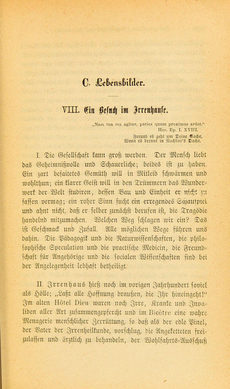 C- £c6cnsBi(dcr. Till. ®in ftfiul im Jrrcnljttnfr. „Nam tna res agitur, paries quum proximus ardet.“ Hor. Ep. I. XVIII. greuitb e§ getjt um Seine ©adje, SBeitn e§ fcremit in 3Jad)6nr’S Sadje. I. ®ie ©efedfcftaft fanrt groft raerben. £)er 3Jlenfd; liebt bcu§ ©efteimniftoolle unb ©cf;auerlid;e; beibe<3 ift §u Ijabeit. ©in gart befaitetes> ©emittl; luiCt in 9)titleib fd;n>drmen unb moljltljun; ein flarer ©eift mill in ben Xritinmern bay SBunber* inert ber 28elt ftubtren, beffen 23au unb ©infteit er nidjt v.t faffen oerittag; ein rof;er ©inn fudjt ein erregenoe3 ©a;auiptei unb afjnt nid;t, baft er fclber jnnddjft berufen ift, bie Sragobie ftanbelnb mitjuntadjen. 2Beld;en 2Beg fdjtagen luir ein? ift ©efdpuad; unb 3ufn^- SiUe moglicf;en 3Bege fiiftreu un<3 baftin. SDie ipdbagogii nnb bie iJlaturioiffenfdiaften, bie pftilo* fopftifd;e ©peculation unb bie practifdje SKebicin, bie greunb* fcfiaft fi'tr Stngeljorige unb bie focialen ffiiffenfcftaften fiitb bei ber Stngelegenfteit lebftaft betfteiligt. II. ^rrenftaiiiS ftieft nod; im oorigen fjaftrftunbert fooiel ate igolle; „2aftt alle tQoffitung brauften, bie $l;r ftineiugcftt! Qut altcn Hotel Dieu raarcrt nod; ^rre, Uranic unb $nua= liben ader 2lrt 5ufammengepferd;t nnb im Bicetre einc loaftre SJtenagcric mcnfd;lid;er gcrriittung, fo baft ate ber cble pixel, ber 23atcr ber -^rrenfteilfunbe, oorfd;lug, bie Singefettcten freB julaffen unb cirjtlid; ju bcljanbclu, ber 2Bof;lfaf;rt§=2litefd;uft