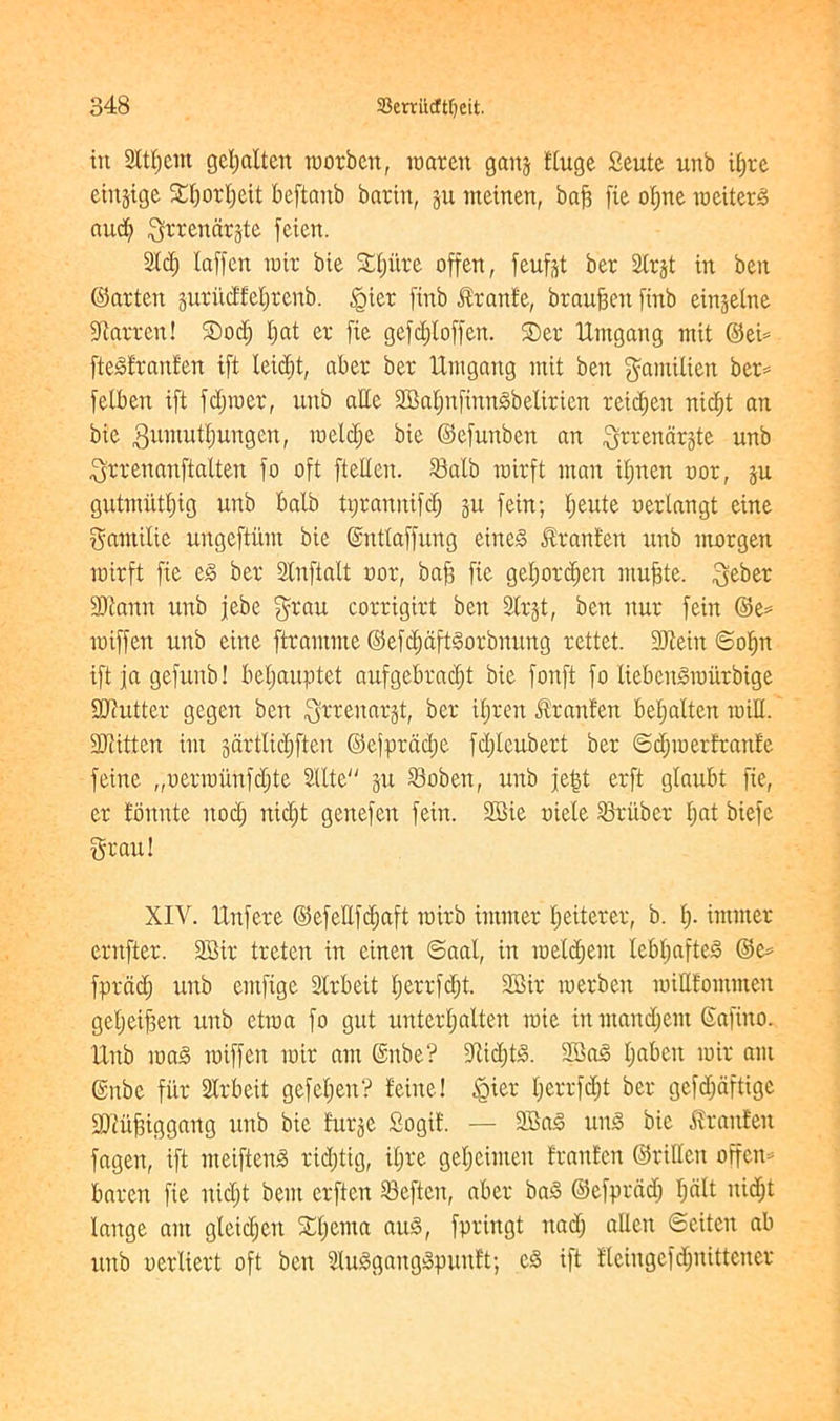 tit 9Itl;cm gcljaltcn roorbett, raarctt gaits fluge Seute unb djre etitgige 5£I)orl;eit beftaitb baritt, ju meirten, baf3 fie o^rte raeiterg and; Qrrendrjte fcictt. 2Id) laffen rate bie Sl;i'tre offert, feufst ber SCr§t in ben ©arten jurudfetjrcitb. <gicr ftnb Jiranfe, braufjeit ftnb einjelne barren! Sod; l;at er fie gefd;loffen. Ser Untgatig mit ©ei* ftegfranfen ift leid)t, aber ber Umgattg mit ben ^amUiett ber* felben ift fd;roer, unb atte 2BaI;nftnngbelteien reid;eit nid;t an bie gumutfmngcn, raeld;e bie ©efunben an igrrenar&te unb ^rrenanftalten jo oft fteltcn. S3atb rairft man it;nen oor, ju gutmi'tttjig unb balb tt;ranitifc£) gu fein; l;eute oerlangt eine gantilie ungeftitm bie ©nttaffung eitteg ftranfett unb morgen toirft fie eg ber Stnftalt oor, bafj fie geI;ord)en ntufste. $eber !Sftann unb jebe grau corrigirt ben Sbrgt, ben nur fein ©e* raiffen unb eine ftrantme ©efd;aftgorbnitng rettet. 2Jteiit ©ofpt ift ja gefttnb! bel;auptet aufgebrad;t bie fonft fo liebcngraitrbige DJcittter gegen ben $rrenarjt, ber ifjren ftranfen betjatten raid. 3JJitten im gartlic^ften ©efprad;e fd;Ieubert ber ©d;raerteattfe feme „oerrounfd;te 2Ute got Sobett, unb jei3t erft glaubt fie, er fomtte nod; nid;t genefeit fein. 3Bie oiele Gruber t;at biefc great! XIV. Unfere ©efeflfcf;aft rairb imnter fjeiterer, b. t;. immer entfter. 9Bir treten in cinen ©aal, in iuetd;em lebl;afteg ©e* fprctd) unb emftge Strbeit t;errfd;t. 3Bir raerben roiUfommett geljeifsen unb etraa fo gut unterfjalten raie in mandjem Gafino. Unb mag raiffen rate am @nbe? dtid;tg. 2Sag t;abcit rair am ©nbe fi'tr Strbcit gefel;en? feine! §ier I;crrfd;t ber gefd;aftigc 2Jtii^iggang unb bie fur^e Sogit'. — 3Bag ung bie £rant'en fageit, ift nteifteng rid;tig, i(;re gel;einten franten ©rittcit offcn* baren fie nid;t bent erften deficit, aber bag ©efprcid; I;alt nid;t lange am gleid;ert Sputa aug, fpringt itad; alien ©eiten ab unb oerliert oft ben 5Iugganggpunft; eg ift tteingefd;nittener