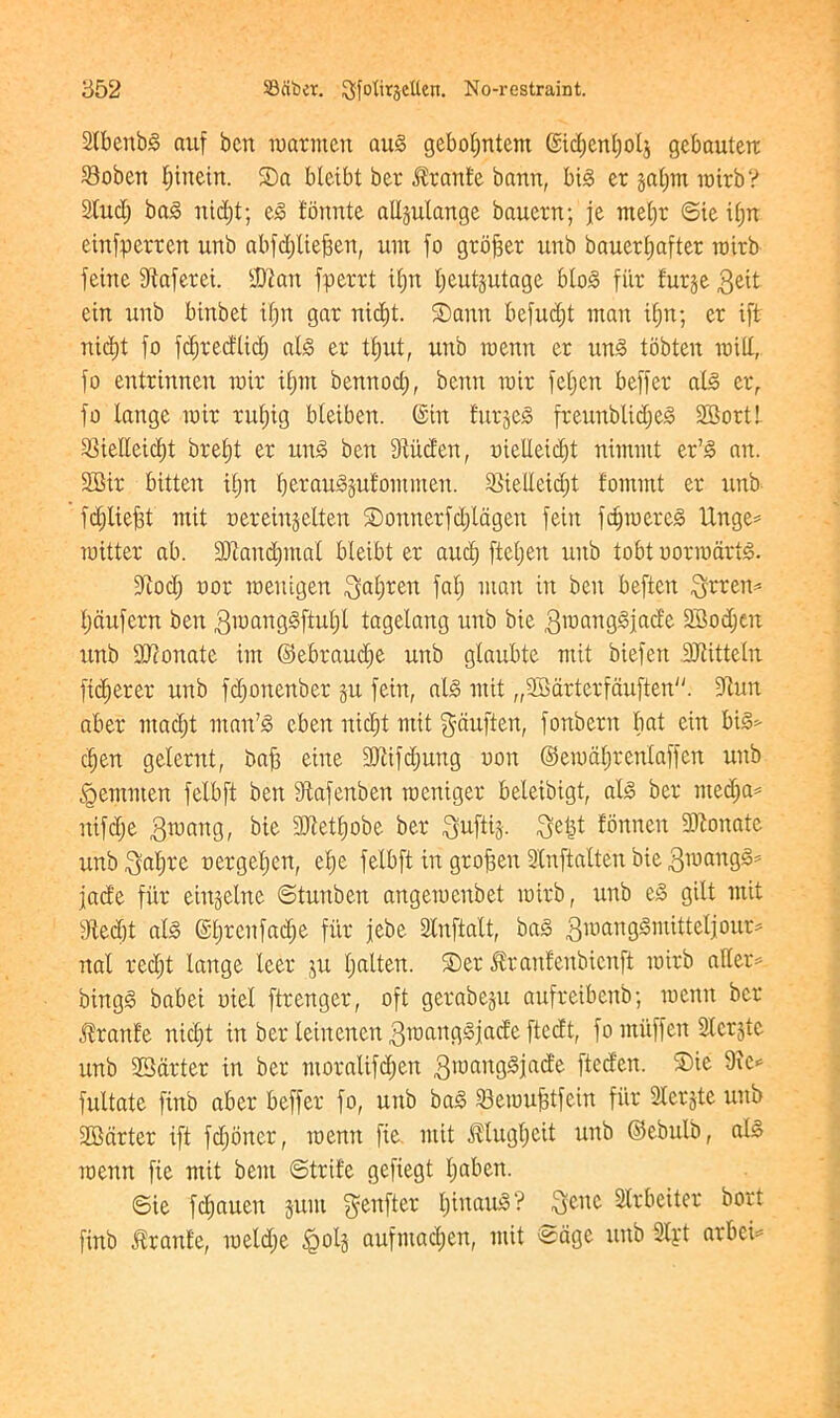 SXbenbS auf ben marmen aug gcboljntem ©idjenljolg gebauterc 23oben Ijinein. Sa bleibt ber $ran£e bann, big er galjm mirb? 2lud; ba§ nidjt; eg t'bnnte adgulange bauern; je meljr ©ie il;n einfperren unb abfdjliefjen, urn fo grower nnb bauerljafter mirb feme Sftaferei. -Ulan fperrt iljrt Ijeutgutage blog fiir furge ein unb blnbet if) it gar nidjt. Sana befudjt man if) it; er ift nidjt fo fdjredlidj alg er t£)ut, unb raenn er ung tobten mid, fo entrinnen mir iljm bemtodj, bentt mir feljcn beffer alg er, fo lange mir rufjig bleiben. (Sin furgeg freunblidjeg 2Bortl iBielleidjt breljt er ung ben fRitden, oiedeidjt nimntt er’g an. SBir bitten i£;n tjerauggufommen. SSiedeidjt t'ommt er unb fdjliefjt mit oereingelten SDonnerfdjlagen feiit fdjroereg Unge* mitter ab. !>Dtand)mat bleibt er and; ftcljen unb tobt uormartg. fftodj nor menigen ^aljren falj man in ben beften 3rren= Ijdufern ben gmartggftuljl tagelang unb bie gmanggfade SBodjat unb donate im ©ebraudje unb glaubte mit biefett Sdtitteln ftdjerer unb fdjonenber gu fein, alg mit „2Bdrtcrfduften. fltun aber madjt man'g cben nidjt mit gauften, fonbern bat ein big* cljen gelernt, bafj eine 9Jiifdjung non ©emdljrcntaffen unb <Qemnten felbft ben dtafenben meniger beleibigt, alg ber ntedja* nifdje 3mang, bie 9Jtet£)obe ber 3uftig. 3e|t fbnnen 9)tonate unb 3afjre nergetjen, cfje felbft in grofsen Slnftalten bie 3mangg= jade fur eingelne ©tunben angemenbet mirb, unb eg gilt mit fftedjt alg ©fjrcitfadje fiir jebe 2(nftalt, bag 3mdnggmitteljour= nal redjt lange leer gu Ijalten. ®er ^raulenbicnft mirb alter* bingg babei uiel ftrenger, oft gerabegu aufretbenb; menu ber Jlranle nidjt in ber leinenen 3manggjade ftedt, fo miiffen Slcrgte unb ^Barter in ber moralifdjen 3manggjade fteden. S)ie Die* fultate finb aber beffer fo, unb bag SemuMein fiir Stcrgte unb 2Bdrter ift fdjoner, roenn fie. mit ^tugljeit unb ©ebulb, alg menn fie mit bent ©trite gefiegt Ijaben. ©ie fdjaueit gum $enfter Ijinaug? ^enc Slrbeiter bort finb Prattle, meldje §o!g aufmadjen, mit ©age unb 9lpt arbei*