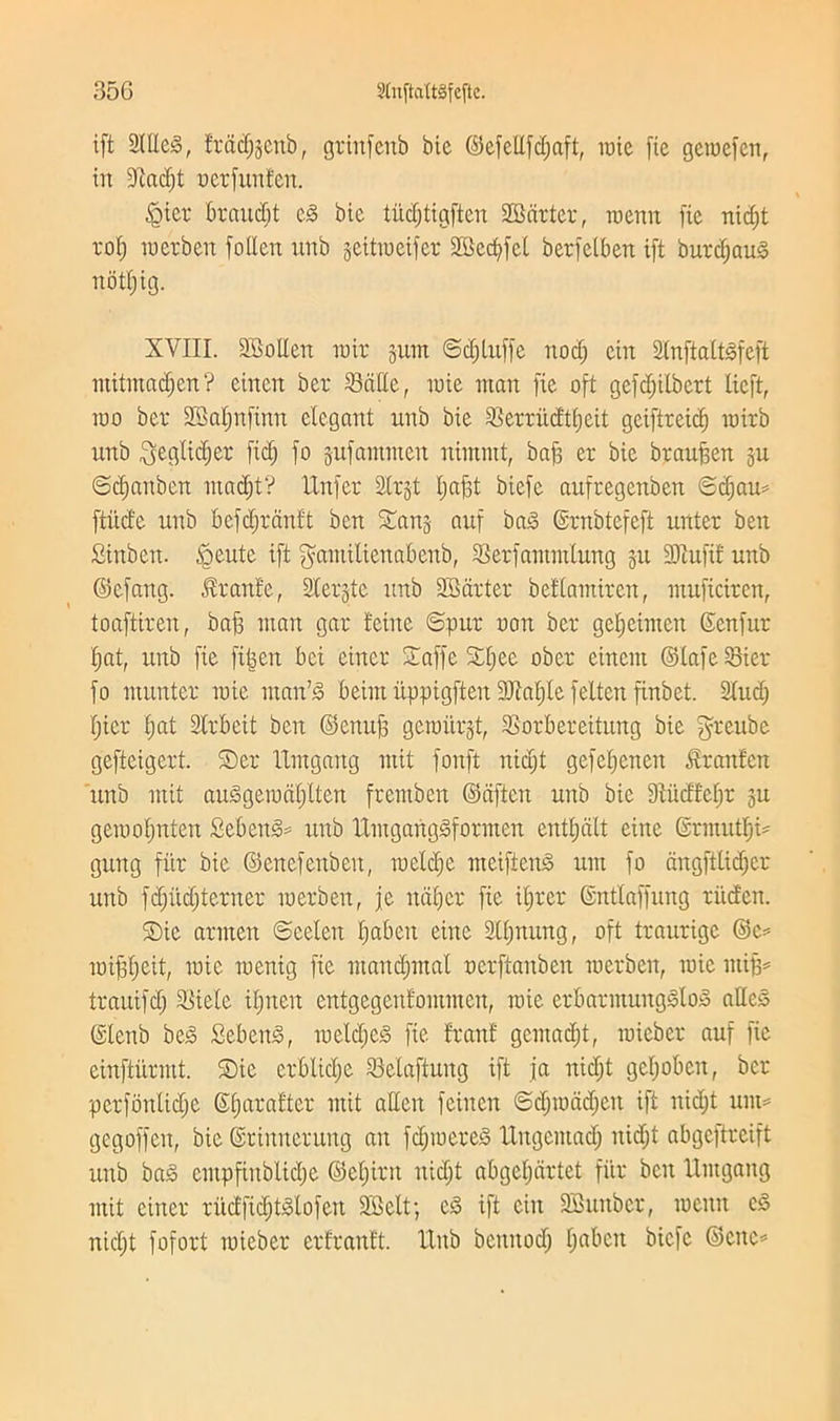 ift Sitter, fracfjgcnb, griitfenb bic ©efellfd;aft, rate fie geraefett, in Diadjt oerfunfen. iQter braucbt e3 bic titdpgftcn 2Bcirter, raenn fie nid)t rof) raerben follen nnb gettraeifer 2Bcd;fct berfelben ift burd;au§ notfjig. XVIII. SBoIIert rair gum ©d;luffe nod; ein 2(nftaitsfeft ntitinad;en? eincit ber Satie, raie man fie oft gefd;ilbert lieft, too ber 23al;nfinn elegant uttb bie Serrud'ttjeit geiftreid) rairb nnb ^eglidjer fid; fo gufantmen ntmint, baff er bie brauffen gu ©dfattbcn ntad;t? llnfer Strgt t;ajft biefe aufregenbett ©djau* ftucfe nnb bcfd;rctnft ben Sang auf ba3 ©rnbtefeft unter ben Sinben. Sente ift gantilienabenb, Serfammlung gn 3Jtufif nnb ©efang. Prattle, Stergte nnb Smarter bettamiren, muficircn, toaftiren, baft mart gar feme ©pur uon ber gefjeimen Senfur I;at, nnb fie ftpn bci eincr Saffc SI;ee ober eincitt ©lafeSier fo rnunter raie ntan’jo beim iippigften 9M;te felten finbet. Sind; I;icr t;at Strbeit ben ©cttuf; geraitrgt, Sorbercitung bie grenbe gefteigert. Scr llmgattg mit fonft nid;t gefet;enen dranfcn nnb mit anSgeradpen fremben ©aften nnb bic 9tudfd;r gu geraoI;nten £ebenS= nnb ltmgangsformcn entt;dlt cine ©rrnutp gung fitr bie ©encfertben, raeldje meiftenS urn fo dngftlidjer unb fd;iid;terner raerbett, je ndfjcr fie ifjrer ©ntlaffung ritd'en. SDic arrnen ©celett I;abett eine 3lt;nnng, oft traurige ©c= toibpit, toic raenig fie ntand;mal ncrftanben tocrbett, raie ntifj* trauifd; Side it;nen entgegettfommcn, raie erbarmungdoS atleS (Stenb bed> SebenS, racld;c<3 fie franf gcmad;t, raieber auf fie einftiirmt. Sic crblidje Selaftung ift ja nid;t gcpbctt, ber perfbnlidje ©prafter mit alien fcittcn ©d;radd;en ift nid;t turn gegoffett, bie ©rirtnerung an fd;raere§ llngcntad; nid;t abgcftreift unb ba§ cmpfinbltcp ©d;irn nid;t abgcl;drtet fitr ben Untgang mit eincr rucffidjbolofen Sfielt; c3 ift ein 2S unbet, raenn c§ nid;t fofort raieber crfranft. IXttb bcnttod; I;abett biefe ©cite*