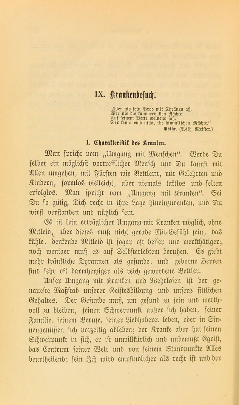 ix. fvrflnkeitbffttdj, „2Ber nie fein SSrob nut STijranen afj, 2Bec nie bie funitnerootfen 9tadjte 2luf feiitent SBette meineuij fafj, ®er fennt eudj uicfjt, i£)c (jimntlifdjen 2ttadjte. ©otljt. (2Bil6. SKeifter.) 1. (Hjaraftcriftif k§ Sranfett. 2Jiari fpridjt uom „Umgang mit dftenfdjen''. SBerbe SDit felber ein mbglidjft oortreffltdjer 33tcnfc^ unb ®u fannft mit 2Wen untgefjen, mit giirftcn raie SBetttcrn, mit ©elel;rten unb itinbern, forntloS oielleid;t, aber mentals tattloS unb felten erfoIgloS. 3Jian fpric^t com „Untgang mit &'tanfen. ©ei £>u fo gutig, ©id; red;t in ifjre Sage fiineinjubenfen, unb ©u roirft oerftanben unb nitfjlid; [ein. ©£ ift tein crtrdglidjer Untgang mit Jlrant'en ntoglid;, ol;ne 3Jtitleib, aber biefeS muff nidjt gerabe sJOtit*©eful;l [ein, baS fuljte, benfenbe SJtitletb ift fogat oft beffer unb raerttljdtigcr; nod; raeniger muff eS auf ©elbfterlebtem bcrul;en. ©3 giebt met;r t'rcinflid;e ©prannen alS gefunbe, unb geborne <gerrcn finb feijr oft barndjerjiger alS reid; gemorbene Settler. IXnfer Untgang mit Stranten unb 2Bcl;rlofcn ift bcr ge= nauefte SDtafptab unferer ©eifteSbilbung unb unferS fittlid;en ©el;alte3. ©er ©efuttbe muff, unt gefunb ju fein unb mcrtl;* nod ju bleiben, feinen Sd;merpun!t auffer fid; I;abcn, feincr gamilie, feinent Serufe, feiner Siebl;aberci lebett, obcr in Sim nengenitffen fid; t>or§eitig ablebett; ber itrant'e aber I;at feinen ©d;merpunft in fid;, er ift unraiHfitrlid; unb unbeioufjt ©goift, baS ©entrunt feiner SBclt unb oott feinent ©tanbpunftc 2tHcS beurtl;eilenb; fein $d; nnrb entpfinblid;er alS rcd;t ift unb bcr