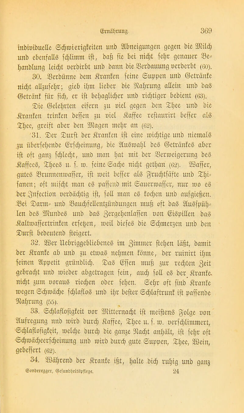 gvnfifyruug 3G9 tnbioibueEe ©dpoierigteiten unb SIbneigungen gegcn bic 93?itdj unb cbenfalls fdjlimm ift, baft fie bet itid)t fel;r genauer 23e= Ijcmbluitg lcid)t oerbirbt unb baitu bie Scrbauung oerberbt (60). 30. SSerbitnne bent $ranfen [cine ©uppett unb ©ctranfe nidjt allgufe§r; gieb Unit liebcr bic 9M)rung aUetit unb baS ©circuit fiir fid), er ift bcljaglidjer unb ridjtigcr bcbient (63). S)ie ©elcl)rteu eifent §u oiet gegen ben 5©£;ee unb bic ftrantcn trinfen bcffen git nicl itaffec reftaurirt bcffcr ab3 Xl)ce, grcift aber ben SOtagcu incljr an (62). 31. ®er SDurft ber ^ranteu ift cine toidftige unb mental's gu itbcrfefjenbe ©rfdjcinung, bie Slusioalft beS ©etrdnfeis aber ift oft gang fdjtcdjt, unO man f)at mit ber SSertoeigerung beS J?affcc§, £f)ee3 tt. f. to. feine©ad)e nid)t getijan (62). SBaffer, gutcs SBruuttcntoaffer, ift meit beffer al<§ $rud)tfafte unb £f)i= fatten; oft mifd)t man c.3 paffenb mit ©auertoaffer, nur too e§ ber infection oerbdd)tig ift, foil man e<3 tod)en unb aufgieffen. SBei ©arm* unb SBaud)feIIentgitnbungen mu}3 oft bag atmSfput)* len be§ 9)cunbe<s unb ba<§ gergetjenlaffen yon ©i&pillen ba3 JMtioaffertrinfen erfefjen, toeil biefeS bie ©djmergen unb ben SDurft bebeutenb fteigert. 32. 3Ber Uebriggebliebenejs int dimmer fte£;en Idfst, bamit ber Iranfe ab unb gu ettoaS nefpiteit tonne, ber ruinirt ifjttt feinen SIppetit gritublidj. ©as (Sffett muf3 gur redjtctt $eit gebradjt unb toieber abgetragen feitt, and; foil e£ ber $ranfe nic^t gum oorauS riecfjen obcr fel;en. ©et;r oft fittb Jtranfe tucgcn ©d)todd)e fdjlafloS unb ifjr befter ©djlaftrunf ift paffenbe fMjruttg (55). 33. ©djlaflofigfeit oor fDcitternaebt ift meifienS golge oott Slufreguttg nnb toirb burd) Jtaffee, SCljee u. f. to. oerfd)limmert, ©dflaflofigtqit, toeldje burd) bie gauge fftadjt anfjcilt, ift fetjr oft ©cf)todd)eerfd)eittung unb toirb burd) gute ©uppett, S©t;ee, SBein, gebeffert (62). 34. SBdfjrenb ber $ran£e ifst, Ijaltc bid) rul)ig unb gang ©onbcregger, (ilcfiinbfjeitapflcge. 24