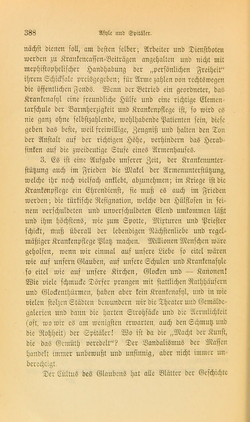 nddjft biencn foil, ant bcftcn fetber; Strbeiter unb Sienftbotcn merbeit ju $ranEencaffen43eitragen angefialteu unb nid)t mit mept)iftopf)elifd)er £anbt)abung ber „perfonticf)en greyed ifjrent ©d)idfale prciSgegcben; fiir SCtntc jafjlcn non red)t<3rocgen bie offentlid)cn $oitb3. 2Benn bcr 23ctricb ein georbnctcr, bas ^ranfcnafpl eine freunblidje §i'dfe unb cine rtdjtige ©lenten* tarfdjulc bcr S3ann£;ev3igteit unb Jtranfenpflege ift, fo rairb e£ nie gang otjne fdbftsafdcnbe, rooljlijabenbe ijktientcn fcin, bicfc geben ba3 befte, raeil freiraillige, geugnij) unb fjalten ben Son ber Stnftalt auf ber ridjtigcn §bf)e, oerfjinbern bag §erab finten auf bie gtucibcutige ©tufe eineg 2Irment)aufeg. 3. ©g ift eine Slufgabe unferer 3cit, ber ftranfenunter ftitfjung aud) im griebcn bie SOiafel ber 2lrmenunterftit§ung, raeldie i^r nod) oidfad) antlebt, abjunelpuen; im $riege ift bie Idrantenpflcgc ein ©Ijrenbienft, fie mujj eg aud) im grieben racrben; bie tiirfifdfe fftefignation, raddje ben ^mlflofen in fed nent oerfd)ulbeten unb unoerfdjulbeten ©lenb umfommen Idf)t unb itjm t)od)ftenS, raie jum ©potte, 9)tipturen unb ^riefter fc^icft, iftufj itberall ber lebenbigen 9tdd)ftenliebe unb regel* maffiger diranfenpftege $la| ntad;en. SOtillionen 9Jienfd)ett marc getjolfen, roenn roir etntnal auf unfere Siebe fo eitel raaren roie auf unfcrn ©lauben, auf unfere ©djulett unb ^rantenafptc fo eitel raie auf unfere J?ird;en, ©tod'en unb — $arionen! 2Bie oiele fd)mud'e Sorfer prangen mit ftatttid)cn 9tatl)l)dufent unb ©lodeuttjiirmen, Ijaben aber !ein d'ranfenaftjt, unb in raie oielen ftoljen ©tabteu beraunbern rair bie Sweater unb ©entdlbc galerien unb banit bie fatten ©trotpade unb bie SlcrmlidjEeit (oft, raoroir eg am roenigften crmarteit. aud) ben ©dpnufj unb bie 9tot)t)eit) ber ©pitaler! 3So ift ba bie „3)iad)t bcr itutift, bie bag ©erniitt) oercbelt? £>er iBanbaligmug bcr dJiaffeit I)anbclt immer unbemufft unb unfimtig, aber nid)t immer un bered)t;gt. S)er ©tiling beg ©laubcitg i)at alle flatter ber ©efdjidjtc