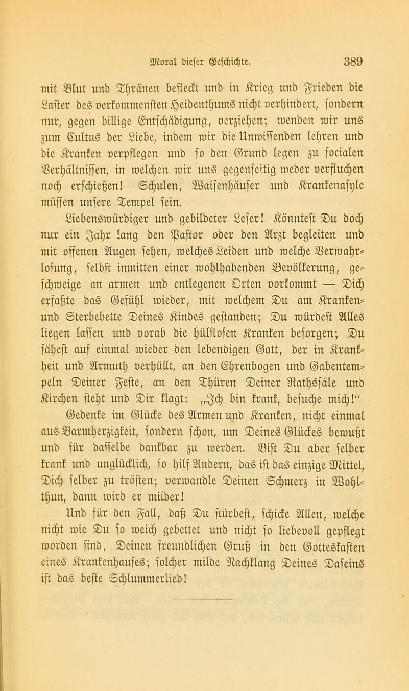 mit Slut unb Sfjrcineit befledt uub in $ricg unb grieben bic Safter beg oerfommcnften <geibentljumg nidjt oerfjinbert, fonbetn nur, gcgeit MUige (SntfcEjabigung, ucrgiefjcn; roenbcn rair ung pm ©ultug ber Siebc, inbeut mir bie Unroiffenben tcfiren unb btc $ranfen oerpflegen unb fo ben ©runb legcn p focialen Scrljdltniffen, in toeldjcn mir ung gegenfe'tig roeber ucrfludjen nocf) erfdjiefjen! ©djulen, SBaifenfjdufer unb ^ranfenafplc mitffen unfere Sernpel fein. £iebengroiirbiger unb gebilbeter Sefer! $onnteft Su bod) nur ein galjr tang ben ipaftor ober ben Slrjt begleiten unb mit offenen 2lugen fefjen, roeldjeg Setben unb roeldje Serroaljr* lofung, felbft inmitten einer roofjlljabenben Scoolfetung, ge^ fdjroeige an armen unb entlegencn Drten oorfommt — Sid) erfafjte bag ©efiiljl roieber, mit roeldjem Su am ^ranfen* unb ©terbebette Seineg Jtinbeg geftanben; Su miirbeft Meg liegen laffen unb oorab bie fplflofen Jfranfen beforgen; Su fdfjeft auf einmal roieber ben lebenbigen ©ott, ber in Hranf* Ijeit unb Strmuttj oerfjiillt, an ben Gljtenbogen unb ©abentem* peht Seiner gefte, an ben Sljuren Seiner Statfjgfale unb $irdjen ftefjt unb Sir flagt: „gd) bin franf, befudje ntid)l ©ebenfe im ©Hide beg Strut en unb ^ranfen, nidjt einmal aug Sarmfjerjigjieit, fonbetn fdjon, urn Seineg ©liid'eg beroufjt unb fur baffelbe baitfbar p roerben. Sift Su aber felber franf unb ungludlid), fo Ijilf Slnbent, bag ift bag cingigc SDUttel, Sid) felber p troften; uerroanble Seinen ©dpterj in SMjU tfjun, banit mirb er milber! Unb fur ben gall, bajj Su ftiirbeft, fdjide StlXen, roeldje nid)t roie Su fo roeidj gebettet unb nidjt fo liebcootl gcpflegt roorben finb, Seinen freunblidjen ©rufj in bett ©ottegfaften eiiteg ifrantcnljaufeg; foldjer milbe -Jladjflang Seineg Safeing ift bag befte ©djlummctlieb!