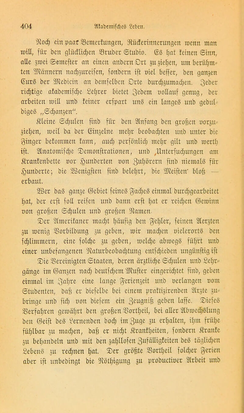 9lod) cin paat 23 enter fun gen, sJtiicfcrinrterungen roenn man mill, fur bcit gliicftidjen Sruber ©tubto. ©§ fjat feinen ©inn, aQc jraci ©emefter an einen attbern Drt ju jtefjen, utn bettifmt* ten SJiannern nadjjuteifen, fonbern iff niel beffer, ben ganjen ©utg ber SJiebtcin an bemfelbcn Drte burdfjuntadjen. geber ridjtige afabemifcfje Scorer bictet gebent noHauf genug, ber arbeiten mill unb feinen erfpart ung cin langeg unb gebulf bigeS „©djan§en. Oleine ©djulett finb fiir ben Stnfang ben groften notju* giefjen, roeil ba ber ©inseine nteljr beobadjten unb unter bic ginger befotnmen fann, aud) perfonlid) mefjr gilt unb roertb ift. Slnatomifdje ©emonftrationen, unb ,Unterfud)ungen am ^ranfenbette nor <gunberten non gufybretn finb niemalg fiir <gunberte; bie SBenigften finb belefjrt, bie Sfteiften' bloft — erbaut. 2Ser bag ganje ©cbiet feineg gadjeg einmal burcfjgearbeitet bat, ber erft foil reifen unb bann erft Ijat er retdjen ©croinn non groften ©djulett unb groften Dtamen ©er Slmerifaner madjt fjaufig ben gefjter, feinen 3lerjten ju menig SSorbilbung 311 geben, mir rnadjen nielerortg ben fdjlimmern, eiite foldje ju geben, roeldje abroegg fiitjrt unb einer unbefangenen dtaturbcobadjtung entfdjieben ungitnftigifi ©ie Sereinigten ©taaten, beren argtlicfje ©djulen unb Sefjr* gange im ©anjen nadj beutfdjem fDtufter eingeridjtet finb, geben einmal im gafjre eine lange gerienjeit unb nerlangen noin ©tubenten, baft er biefelbe bci cinent praftijirenben Slrjte 311= bringe unb fid) non biefem cin 3eu9n^ geben tciffe. ©icfcg 23erfafjren gerodljrt ben groften £>ortl)eil, bci aller 2lbrnccptung ben ©eift beg tfernenben bod) intguge 311 crl)altcit, itjnt frul)e fiifjlbar 3U ntacfjen, baft er nid)t $ranfijeiten, fonbern frattfc §u befjanbeln unb mit ben gapofen 3ufdlligfeiten beg taglidjcn Sebettg 311 red)nen fjat. ©er groftte 3Sortl;cil folder gerien abet ift unbebingt bie fRotfjigung 311 probuctiner 2lrbcit unb