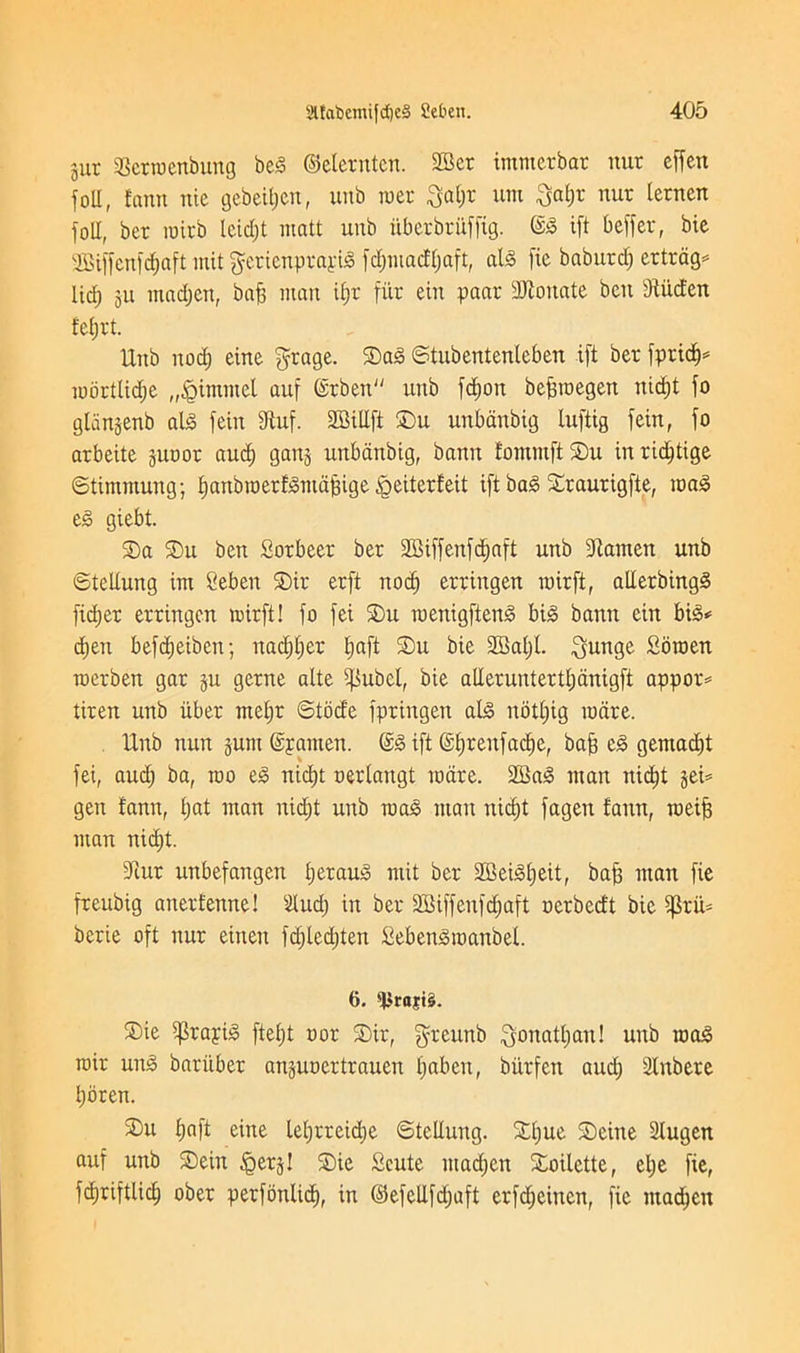 jut Scrroenbung beg ©eletnten. 2Bcr immcrbar nut effen foil, fann nic gebeipen, unb met $al;r um Sapt nut letnen foil, bet roitb lcid;t matt unb uberbrufftg. @g ift beffet, bie 2Biffenfdjaft mit gerienptayig fcpmacffjaft, atg fie babutd; ertrag- lid; gU mad;en, bap man ipr fitt ein paar donate ben dtiicfen feptt. Hub nod; eine $tage. ©ag ©tubentenleben ift bet fpricp* mbttlid;e „<Qimmet auf @tben unb fcpon beproegett nicpt fo glangenb alg fein fftuf. SCBiUft ©)u unbanbig luftig fein, fo atbeite juoot and; gang unbanbig, bann fontmftSu inricptige ©timmung; panbroetfgntapige <geiterfeit ift bag ©raurigfte, mag eg giebt. ©a ©u ben Sotbeer bet SGiffenfdjaft unb Diamett unb ©teltung int Seben ©it etft nocp ettingen roitft, alletbingg fidjet ettingen mufti fo fei ©u menigfteng big bann ein big* d;en befdpeiben; nad;l;et l;aft ©u bie SJBapl ^unge Soroen roetben gat ju getne alte ^ubel, bie aUetuntettl;dnigft appor* titen unb iibet mel;t ©tocfe fptingen alg notpig mare. Unb nun jum ©pamen. @g ift (Sprenfacpe, bap eg gemacpt fei, aucp ba, mo eg nicpt oetlangt mate. 2Bag man nidpt gei= gen fann, t;at man rtid;t unb mag man nicpt fagen fann, raeip man nid;t. Dint unbefangen l;etaug mit bet SEBeigpeit, bap man fie freubig anetfenne! Uud; in bet SBiffenfcpaft nctbecft bie $riU berie oft nut einen fd;ted;ten Sebengmanbel. 6. ©ie iptayig ftef;t not ©it, greunb Sonatpan! unb mag mit ung bariibet an^ucertrauen paben, biitfen aud; Stnbete pbren. ©u fjaft cine lel;rteid;e ©teltung. ©pue ©eine Stugen auf unb ©ein Igerj! ©ie Scute mad;en ©oilette, el;e fie, fcpriftlicp obet petfonlicp, in @efellfd;aft erfd;eirten, fie ntad;en